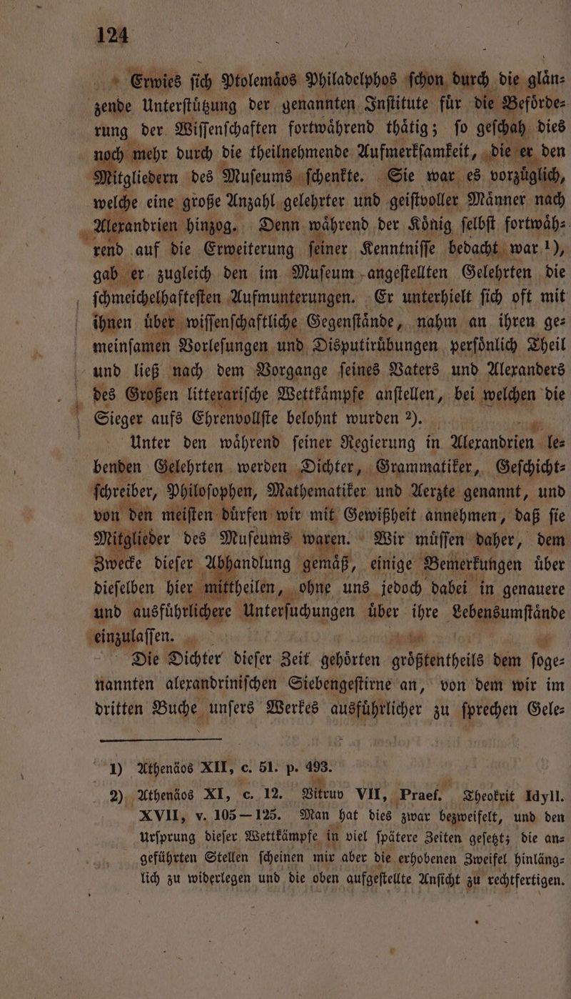 1600 K Fa gehannten, Institute für 510 Beiſbrde⸗ rung der Wiſſenſchaften fortwaͤhrend thaͤtig; ſo geſchah dies noch mehr durch die theilnehmende Aufmerkſamkeit, die er den Mitgliedern des Muſeums ſchenkte. Sie war es vorzüglich, welche eine große Anzahl gelehrter und geiſtvoller Maͤnner nach Ale randrien hinzog. Denn während der König ſelbſt fortwaͤh⸗ rend auf die Erweiterung ſeiner Kenntniſſe bedacht war 1), gab er zugleich den im Mufeum - angeſtellten Gelehrten die 5 ſchmeichelhafteſten Aufmunterungen. Er unterhielt ſich oft mit ihnen über wiſſenſchaftliche Gegenſtaͤnde, nahm an ihren ge⸗ | meinfamen Vorleſungen und Disputiruͤbungen perſoͤnlich Theil und ließ nach dem Vorgange ſeines Vaters und Alexanders 4 des Großen litterariſche Wettkaͤmpfe anſtellen, bei welchen die | Sieger aufs Ehrenvollſte belohnt wurden 2). 5 Unter den waͤhrend ſeiner Regierung in Alexandrien le⸗ benden Gelehrten werden Dichter, Grammatiker, Geſchicht⸗ ſchreiber, Philoſophen, Mathematiker und Aerzte genannt, und von den meiſten duͤrfen wir mit n annehmen, daß ſie Mitglieder des Muſeums waren. Wir muͤſſen daher, dem Zwecke dieſer A handlung gemaͤß, einige Bemerkungen uͤber dieſelben hier mittheilen, er ohne uns jedoch dabei in genauere und ausführlichere Unterſuchungen uͤber ihre Leh ärde einzulaſſen, EN . en Die Dichter dieſer Zeit gehörten groͤßtentheils dem 5 nannten alexandriniſchen Siebengeſtirne an, von dem wir im dritten Buche unſers Werkes ausführlicher zu ſprechen Gele: J) Athenäos XII, c. 51. p. 5 | 2 Athenäos XI, c. 12. Vitruv VII, Praef. Cheokrit Idyll. XVII, v. 105 - 125. Man hat dies zwar bezweifelt, und den urſprung dieſer Wettkämpfe in viel ſpätere Zeiten geſetzt; die an⸗ geführten Stellen ſcheinen mir aber die erhobenen Zweifel hinläng⸗ lich zu widerlegen und die oben aufgeſtellte Anſicht zu rechtfertigen.