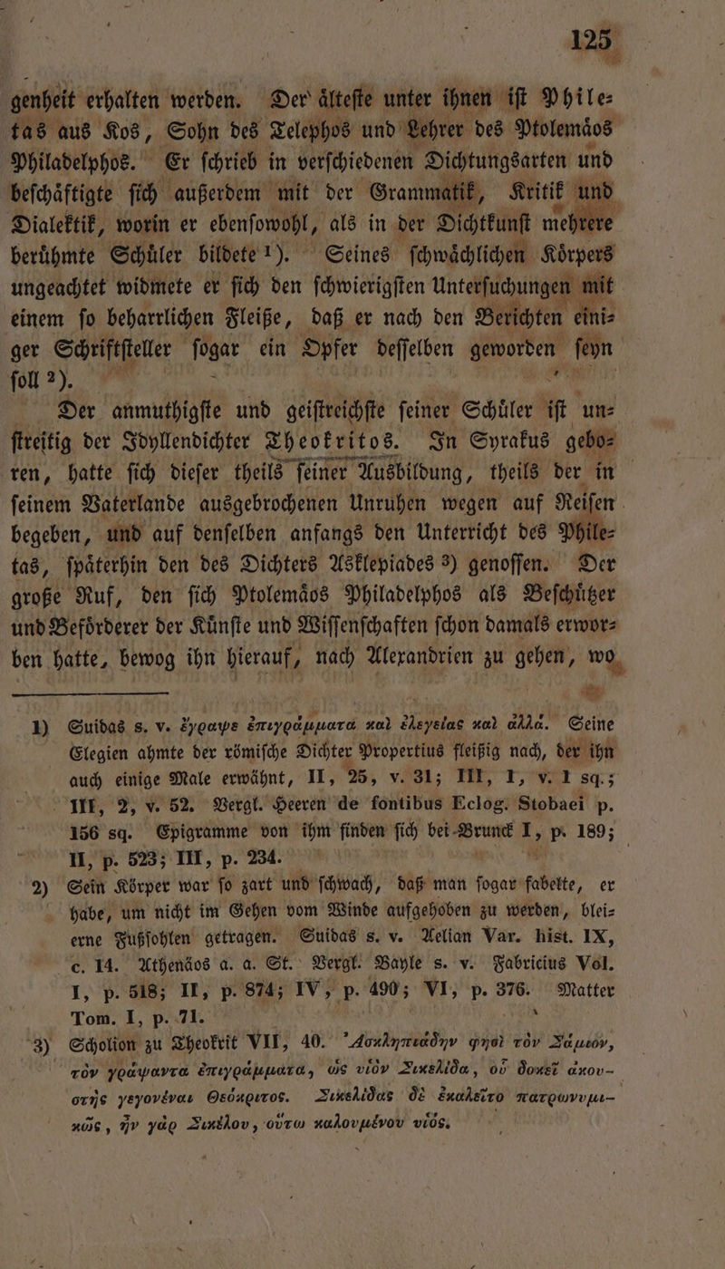 * genheit erhalten werden. Der aͤlteſte unter ihnen iſt Phile⸗ tas aus Kos, Sohn des Telephos und Lehrer des Ptolemaͤos Philadelphos. Er ſchrieb in verſchiedenen Dichtungsarten und beſchaͤftigte ſich außerdem mit der Gramma tik, Kritik und Dialektik, worin er ebenſowohl, als in der Dichtkunst mee beruͤhmte Schuͤler bildete 1). Seines ſchwaͤchlichen Koͤrpers ungeachtet widmete er ſich den ſchwierigſten ar te einem ſo beharrlichen Fleiße, daß er nach den Berichten ein ger Schriftſteler ſogar ein ‚Opfer deſſelben ee. on ſoll 275. | Der anmuthigfte und geiſreichſe feiner Schüler it un⸗ ſtreitig der Idyllendichter Theokritos. In Syrakus gebo⸗ ren, hatte ſich dieſer theils ſeiner Ausbildung, theils der in ſeinem Vaterlande ausgebrochenen Unruhen wegen auf Rei en begeben, und auf denſelben anfangs den Unterricht des Phile tas, ſpaͤterhin den des Dichters Asklepiades 3) genoſſen. Der große Ruf, den ſich Ptolemaͤbs Philadelphos als Beſchuͤtzer und Befoͤrderer der Kuͤnſte und Wiffenfchaften ſchon damals erwor⸗ ben hatte, bewog ihn ee 40 Alexandrien zu gehen, wo | | ' 4 1) Suidas s. v. S % e Zmıyocpnara #0.) Meyelac ro) a. Seine Elegien ahmte der römiſche Dichter Propertius fleißig nach, der ihn auch einige Male erwähnt, II, 25, v. 31; III, T, v. I sq.; III, 2, v. 52. Vergl. Heeren de fontibus Eclog. Stobaei p. 156 sd. Epigramme von ihm finden ſich bei rue 0 p 189 II, p. 523; III, p. 234. 2) Sein Körper war ſo zart und ſchwach, daß man ſogar abe, er habe, um nicht im Gehen vom Winde aufgehoben zu werden, blei⸗ erne Fußſohlen getragen. Suidas s. v. Aelian Var. hist. IX, c. 14. Athenäos a. a. St. Vergl. Bayle s. v. Fabricius Vol. I, p. 518; II, p. 874; IV, p. 490; VI, p. 376. Matter Tom. I, p. 71. | 8 3) Scholion zu Theokrit VII, 40. Aon ja ana rd Sausov, 5 roy Yoayarra enıyoahyard, vs viov Zıxelida, 00 done axov- orie 4 1 Tuns liò s d Enaheiro nargwvvwm- zus, mv 3d Sınklov, ovru akovulvov vios.