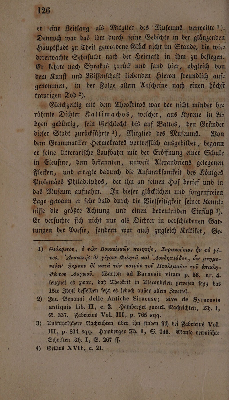 er eine Zeitlang als Mitglied des Muſeums verweilt ar Dennoch war das ihm durch ſeine Gedichte in der glänzenden Hauptſtadt zu Theil gewordene Gluͤck nicht i im Stande, die wie⸗ dererwachte Sehnſucht nach der Heimath in ihm zu befiegen. 6 r kehrte nach Spiahys zuruͤck und fand bier, obgleich von dem Kunſt und Wiſſenſchaft liebenden Hieron freundlich auf⸗ genommen, in der Folge allem Wache nach einen hoͤchſ traurigen Tod „ Gleichzeitig mit dem Theokritos war der nicht minder be⸗ ruͤhmte Dichter Kallimachos, welcher, aus Kyrene in Li⸗ byen gebürtig, fein Geſchlecht bis auf Battos, den Gruͤnder dieſer Stadt zuruckführte 3), Mitglied des Muſeums. Von dem Grammatiker Hermokrates vortrefflich ausgebildet, begann er ſeine litterariſche Laufbahn mit der Eroͤffnung einer Schule in Eleuſine, dem bekannten, unweit Alerandriens gelegenen Flecken, und erregte dadurch die Aufmerkſamkeit des Koͤniges Ptolemaͤos Philadelphos, der ihn an ſeinen Hof berief und in das Muſeum aufnahm. In dieſer gluͤcklichen und ſorgenfreien Lage gewann er ſehr bald durch die Vielſeitigkeit ſeiner Kennt⸗ ni e die groͤßte Achtung und einen bedeutenden Einfluß ). Er verſuchte ſich nicht nur als Dichter in verſchiedenen Gat⸗ tagen der 12 E * 5 zugleich Sitten, . Ge⸗ a 1 % en 0 av Bovxolınav MoınınS, Be 25 0 74 Arovor zs os Pas Dulyra nal Aonlinridòov „av uvnwo- ve ijuuaos d HaTa TOV οοj,t vo IIroklsuaiov tov S. Heros Adoywod., Warton ad Barnesii vitam p. 56. nr. 4. leugnet es zwar, daß Theokrit in Alexandrien geweſen ſey; das i 15te Idyll deſſelben ſetzt es jedoch außer allem Zweifel. 2) Jac. Bonanni delle Antiche Siracuse; sive de 1 antiquis lib. II, c. 2. Hamberger zuverl. Nachrichten, 7 | S. 337. Fabricius Vol. III, p. 765 sqq. 3) Ausführlichere Nachrichten über ihn finden ſich bei Fabricius Vol. III, p. 814 sqd. Hamberger Th. I, S. 246. Manſo vermiſchte Schriften Th. I, S. 267 ff. 4) Gellius XVII, c. 21.