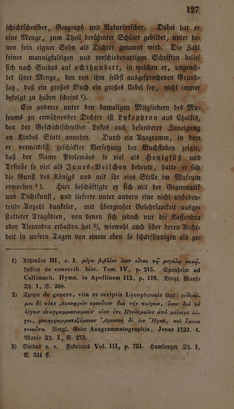Köichtfhneier Geograph und Nat turfor cher. Dabei hat er eine Menge, zum Theil a e ‚Schüler gebildet, unter de⸗ nen ſein eigner Sohn als Dichter genannt wird. Die Zahl ſich nach Suidas auf achthundert, in we ung: tet ihrer Menge, den von ihm ſelbſt ausgeſprochenen Grund⸗ ſatz, daß ein großes Buch ein großes Uebel ſey, Wind cht e befolgt zu haben ſcheint ). a Ein anderer unter den damaligen Witgliedem des Mu⸗ ſeums zu erwaͤhnender Dichter iſt Lykophron aus Chalkis, den der Geſchichtſchreiber Lykos aus beſonderer Zuneigung an Kindes Statt annahm. Durch ein Anagramm, in dem er vermittelſt geſchickter Verſetzung der Buchſtaben zeigte, daß der Name Ptolemaͤos fo viel als Honigfüß und Arſinoͤe fo viel als Junos-Veil chen bedeute, hatte er fi die Gunſt des Koͤnigs und mit ihr eine Stelle im Muſeum erworben 2). Hier beſchaͤftigte er ſich mit der Grammatik und Dichtkunſt, und lieferte unter andern eine nicht unbedeu⸗ tende Anzahl dunkeler, mit uͤbergroßer Gelehrsamkeit ausg ſtatteter Tragoͤdien, von denen ſich jedoch nur die Kaſſandr oder Alexandra erhalten hat 3), wiewohl auch uͤber deren Aecht⸗ heit in unſern Tagen von einem eben ſo ſcharfſinnigen als ge⸗ U . ui 1) Athenäos III, c. I. ulya Außllov % sivar zu lere wong. Lukian de conscrib. hist. Tom. IV, p. 215. Spanheim ad Callimach. Hymn. in Apollinem 112, p. 119. Vergl. Manfo Th. I, S. 268. ; . 8 2) Tzetzes de genere, vita et ein Lycophronis ſagt: Sv E 92 20 Avno oi Tooodzov d 37V v, doo dıd 10 ye, WETaypouueribousvov Agoıwon oͤs ꝛor Hoss, c Ouoıa ToIavTe. Vergl. Geier eee Jenae 1732. 4. Manſo Th. I, S. 273. 3) Suidas s. v. Fabricius Vol. III, p. 751. Samberge Th. I, S. 331 ff.