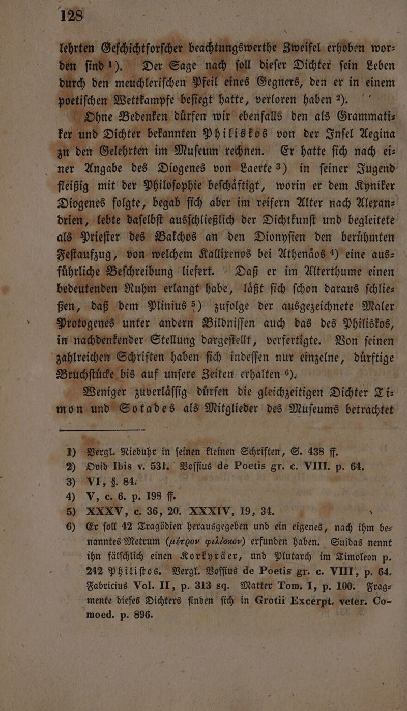 lehrten Geſchichtforſcher beachtungswerthe Swelfel eben wor⸗ den ſind ). Der Sage nach foil dieſer Dichter fein Leben durch den Tmetſchberiſtherm Pfeil eines Gegners, den er in einem poetifchen Wettkampfe beſiegt hatte, verloren haben ). Ohne Bedenken dürfen wir ebenfalls den als Grammati⸗ u ind Dichter bekannten Philiskos von der Infel Aegina zu den Gelehrten im Muſeum rechnen. Er hatte ſich nach ei⸗ ner Angabe des Diogenes von Laerte 3) in feiner Jugend. fleißig mit der Philosophie beſchaͤftigt, worin er dem Kyniker Diogenes folgte, begab ſich aber im reifern Alter nach Alexan⸗ drien, lebte daſelbſt ausſchließlich der Dichtkunſt und begleitete als Prieſter des Bakchos an den Dionyſien den beruͤhmten Feſtaufzug, von welchem Kallixenos bei Athenaos 3) eine aus⸗ fuͤhrliche Beſchreibung liefert. Daß er im Alterthume einen bedeutenden Ruhm erlangt habe, laͤßt ſich ſchon daraus ſchlie— ßen, daß dem Plinius 5) zufolge der ausgezeichnete Maler Protogenes unter andern Bildniffen auch das des Philiskos, in nachdenkender Stellung dargeſtellt, verfertigte. Von ſeinen zahlreichen S Schriften haben ſich indeſſen nur einzelne, duͤrftige ee bis auf unſere Zeiten erhalten 6). 5 Weniger zuverlaͤſſig dürfen die gleichzeitigen Dichter Ti: mon n N Mitglieder des e betrachtet — — Al, 1) Vergl. 1 in feinen kleinen Schriften, S. 438 ff. 2 55 Ibis v. 531. Voſſius de Poetis er c. VIII. 55 64. 3) VI, f. 84. | 4) . 0. 6. p. 198 ff. 5) XXXV, c. 36, 20. XXXIV, 19, 34. ä .: \ 6) Er fol 42 Tragödien herausgegeben und ein eigenes „ nach ihm be⸗ nanntes Metrum (aerooο pıllonov) erfunden haben. Suidas nennt ihn fälſchlich einen Korkyräer, und Plutarch im Timoleon p. 242 Philiſtos. Vergl. Voffius de Poetis gr. c. VIII, p. 64. Fabricius Vol. II, p. 313 sd. Matter Tom. I, p. 100. Frag⸗ mente dieſes Dichters finden ſich in Grotir Kae veter. Co- moed. p. 896.