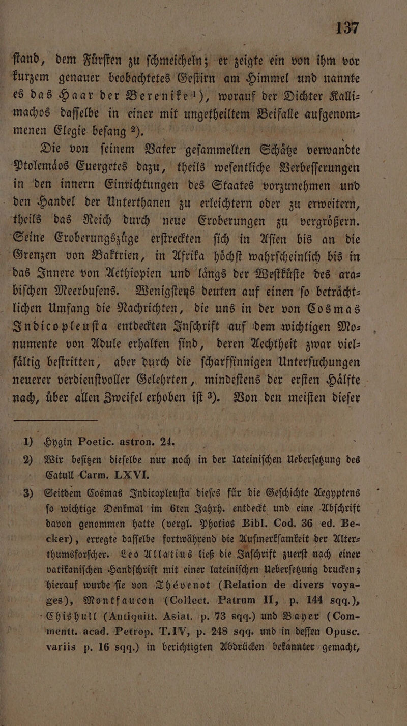 fand, dem Fuͤrſten zu ſchmeicheln; er zeigte ein von ihm vor kurzem genauer beobachtetes Geſtirn am Himmel und nannte es das Haar der Berenike), worauf der Dichter Kalli⸗ machos daſſelbe in einer mit een 3 i menen Elegie beſang ). Die von ſeinem Vater Hesetnen Schätze verwandte Ptolemaͤos Euergetes dazu, theils weſentliche Verbeſſerungen in den innern Einrichtungen des Staates vorzunehmen und den Handel der Unterthanen zu erleichtern oder zu erweitern, theils das Reich durch neue Eroberungen zu vergroͤßern. Seine Eroberungszuͤge erſtreckten ſich in Aſien bis an die Grenzen von Baktrien, in Afrika hoͤchſt wahrſcheinlich bis in das Innere von Aethiopien und längs der Weſtkuͤſte des ara⸗ biſchen Meerbuſens. Wenigſtens deuten auf einen fo beträcht: lichen Umfang die Nachrichten, die uns in der von Cos mas Indicopleuſta entdeckten Inſchrift auf dem wichtigen Mo⸗ numente von Adule erhalten find, deren Aechtheit zwar viel— fältig beſtritten, aber durch die ſcharfſinnigen Unterſuchungen neuerer verdienſtvoller Gelehrten, mindeſtens der erſten Hälfte nach, uͤber allen Zweifel erhoben iſt 2). Von den meiſten dieſer 9 Hygin Poetic. astron. 24. 5 Wir beſitzen dieſelbe nur noch in der RD Ueberſetzung des Catull Carm. LXVI. 3) Seitdem Cosmas Indicopleuſta bieſes für die Geſchichte Aegyptens fo wichtige Denkmal im öten Jahrh. entdeckt und eine Abſchrift davon genommen hatte (vergl. Photios Bibl. Cod. 36 ed. Be- cker), erregte daſſelbe fortwährend die Aufmerkſamkeit der Alter⸗ thumsforſcher. Leo Allatius ließ die Inſchrift zuerſt nach einer vatikaniſchen Handſchrift mit einer lateiniſchen Ueberſetzung drucken; hierauf wurde fie von Thévenot (Relation de divers voya- ges), Montfaucon (Collect. Patrum II, p. 144 sqq.), »Chishull (Antiquitt. Asiat. p. 73 sq.) und Bayer (Com- mentt. acad. Petrop. T. IV, p. 248 sqq. und in deſſen Opusc. variis p. 16 sq.) in berichtigten Abdrücken bekannter gemacht,