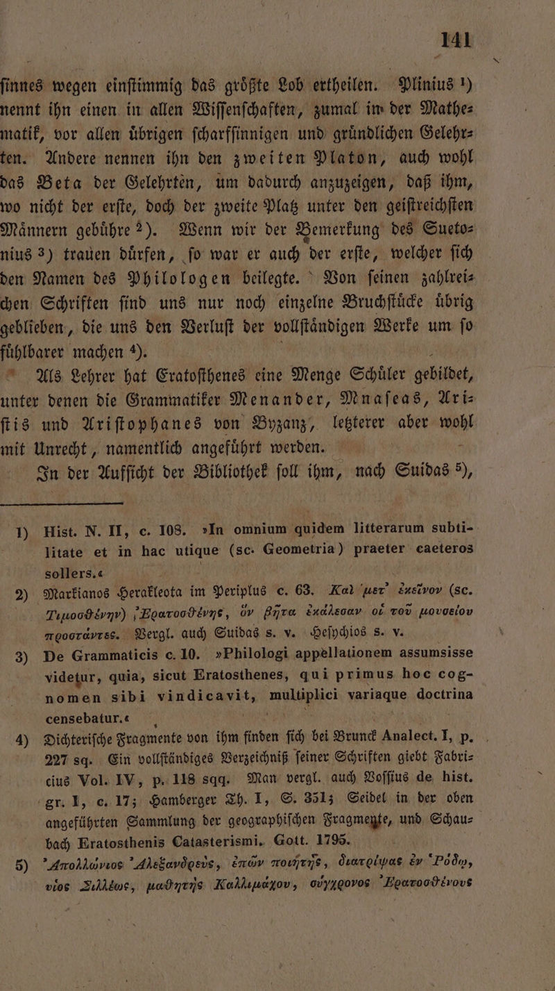 finnes wegen einſtimmig das größte Lob ertheilen. Plinius!) nennt ihn einen in allen Wiſſenſchaften, zumal im der Mathe⸗ matik, vor allen uͤbrigen ſcharfſinnigen und gruͤndlichen Gelehr⸗ ten. Andere nennen ihn den zweiten Platon, auch wohl das Beta der Gelehrten, um dadurch anzuzeigen, daß ihm, wo nicht der erſte, doch der zweite Platz unter den geiſtreichſten Männern gebuͤhre ?). Wenn wir der Bemerkung des Sueto⸗ nius 3) trauen duͤrfen, ſo war er auch der erſte, welcher ſich den Namen des Philologen beilegte. Von ſeinen zahlrei⸗ chen Schriften ſind uns nur noch einzelne Bruchſtuͤcke uͤbrig geblieben, die uns den Verluſt der vollſtändigen Werke um ſo fuͤhlbarer machen 2). Als Lehrer hat Eratoſthenes eine Menge Schuͤler gebildet, unter denen die Grammatiker Menander, Mnaſeas, Ari ſtis und Ariſtophanes von Byzanz, letzterer aber wohl mit Unrecht, namentlich angefuͤhrt werden! © - In der Aufſicht der Bibliothek ſoll ihm, nach Suidas 5), 1) Hist. N. II, c. 108. »In omnium quidem litterarum subti- litate et in hac utique (sc: Geometria) praeter caeteros sollers.« 2) Markianos Herakleota im Periplus c. 63. Kal uer snetvo (Sc. Tuwoodsvnv) ;EgaroodEvns, dy gr nd ον . Tov Hovoeiov moooTavrsS.. Vergl. auch Suidas s. v. Heſychios s. v. 3) De Grammaticis c. 10. »Philologi appellationem assumsisse videtur, quia, sicut Eratosthenes, qui primus hoc cog- nomen sibi MENGEN wulephci verinaue doctrina censebatur.« 4) Dichteriſche Fragmente von ihm finden ſich bei Brunck Analect. I, p. 227 sq. Ein vollſtändiges Verzeichniß ſeiner Schriften giebt Fabri⸗ cius Vol. IV, p. 118 sqd. Man vergl. auch Voſſius de hist. gr. I, c. 17; Hamberger Th. I, S. 3513 Seidel in der oben angeführten Sammlung der geographiſchen Fragmente, und Schau⸗ bach Eratosthenis Catasterismi. Gott. 1795. 5) Anolluvuos Ahsfarögsvs, Emav roımtns, Öıarolwas ev Pd qq, vios Zılldwe, wednens Kaklıuayov, 0vyxgovos Hearoo eros