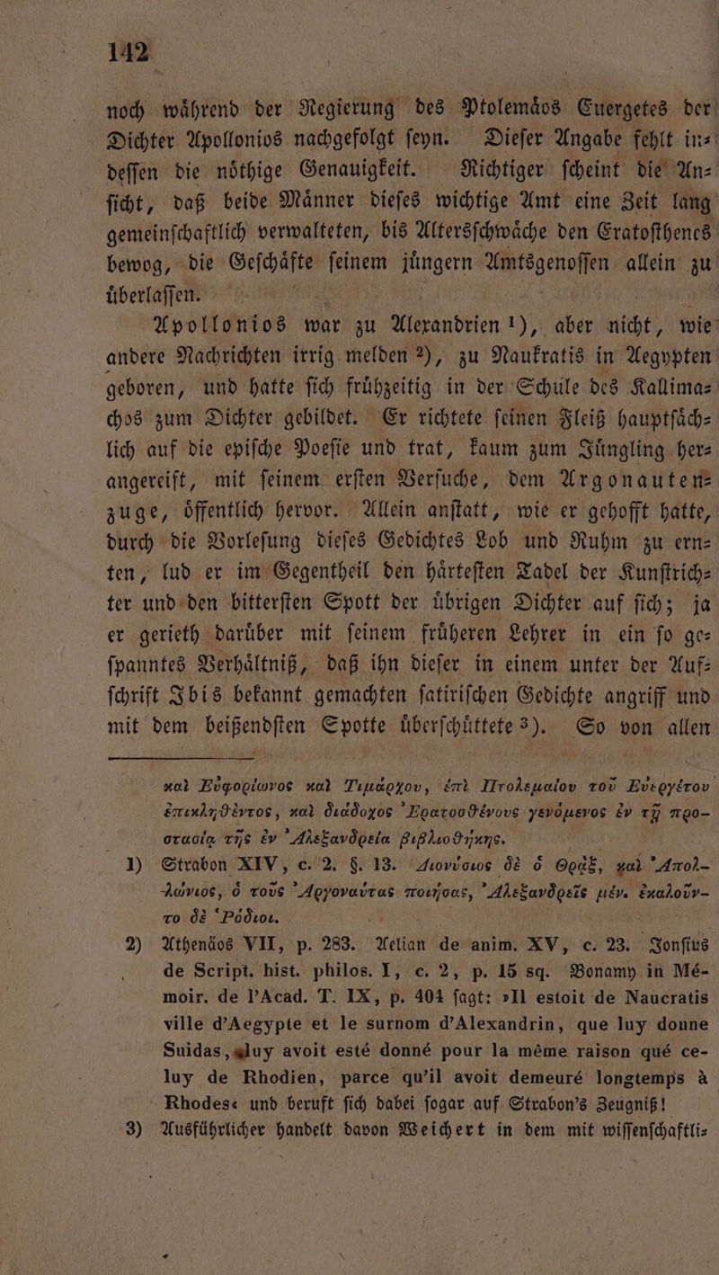 noch während der Regierung des Ptolemaͤos Euergetes der Dichter Apollonios nachgefolgt ſeyn. Dieſer Angabe fehlt in⸗ deſſen die nöthige Genauigkeit. Richtiger ſcheint die An⸗ ſicht, daß beide Maͤnner dieſes wichtige Amt eine Zeit lang gemeinſchaftlich verwalteten, bis Altersſchwaͤche den Eratoſthenes bewog, die el ſeinem jüngern ae allein zu uͤberlaſſen. Apollonios war zu Alexandrien 1), % nicht, wie andere Nachrichten irrig melden ), zu Naukratis in Aegypten geboren, und hatte ſich fruͤhzeitig in der Schule des Kallima⸗ chos zum Dichter gebildet. Er richtete ſeinen Fleiß hauptſaͤch⸗ lich auf die epiſche Poeſie und trat, kaum zum Juͤngling her⸗ angereift, mit feinem. erſten Verſuche, dem Argonauten⸗ zuge, öffentlich hervor. Allein anſtatt, wie er gehofft hatte, durch die Vorleſung dieſes Gedichtes Lob und Ruhm zu ern⸗ ten, lud er im Gegentheil den haͤrteſten Tadel der Kunſtrich— ter und den bitterſten Spott der uͤbrigen Dichter auf ſich; ja er gerieth daruͤber mit ſeinem fruͤheren Lehrer in ein ſo ge— ſpanntes Verhaͤltniß, daß ihn dieſer in einem unter der Auf: ſchrift Ibis bekannt gemachten ſatiriſchen Gedichte angriff und mit dem beißendſten Spotte uͤberſchuͤttete 3). So von allen c Eigopiwros x Tıuapyov, e Mrolsualov tod Eueοανν,m ud enınimdivros, nal dd Egaroodtvuvs yEvousvos &amp; T 1 oraoig runs &amp; A M 0ç 815 b Kath 85 Strabon XIV, c. 2. 8. 13. Jiovuoros ce &amp; God, ar Anol- Auvıos, 6 rovs ee monjoas, Alebardbets uev. &amp; ro de Pdò ros. 2) Athenäos VII, p. 283. Aelian de anim. XV, c. 23. bn de Script. hist. philos. I, c. 2, p. 15 sq. Bonamy in Me- moir. de Acad. T. IX, p. 404 fagt: II estoit de Naucratis ville d’Aegypte et le surnom d’Alexandrin, que luy donne Suidas, luy avoit este donné pour la meme raison qué ce- luy de Rhodien, parce qu'il avoit demeuré longtemps à Rhodes“ und beruft ſich dabei ſogar auf Strabon's Zeugniß! | 3) Ausführlicher handelt davon Weichert in dem mit wiſſenſchaftli⸗