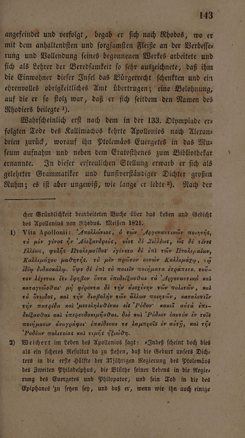 angefeindet und verfolgt, begab er ſich nach Rhodos, wo er mit dem anhaltendſten und ſorgſamſten Fleiße an der Verbeſſe⸗ rung und Vollendung ſeines begonnenen Werkes arbeitete und ſich als Lehrer der Beredſamkeit ſo ſehr auszeichnete, daß ihm die Einwohner dieſer Inſel das Buͤrgerrecht ſchenkten und ein ehrenvolles obrigkeitliches Amt uͤbertrugen; eine Belohnung, auf die er ſo ſtolz war, daß er ſich ſeitdem den Namen des Rhodiers beilegte ). Wahrſcheinlich erſt nach dem in der 133. imad er⸗ folgten Tode des Kallimachos kehrte Apollonios nach Alexan— drien zuruͤck, worauf ihn Ptolemaͤos Euergetes in das Mu— ſeum aufnahm und neben dem Eratoſthenes zum Bibliothekar ernannte. In dieſer erfreulichen Stellung erwarb er ſich als gelehrter Grammatiker und kunſtverſtaͤndiger Dichter großen Ruhm; es iſt aber ungewiß, wie lange er lebte 2). Nach der cher Gründlichkeit bearbeiteten Buche über das Leben und Gedicht | des Apollonius von Rhodus. Meißen 1821. * 1) Vita ent ’Anohlowuos, 0 Tu a hr noinens, 20 ue yivos 7 Alsbasdesde, vios de Zultus, de d Tivss Iles, ꝙvliñs Iole udo 'eydvero q en av Hrole H, Kalkıuayov uadntns. To he ννιντνο ovwvov Kolhuoyw, 2 lo did . Ups de end To norsiv roıjuara dreansıo, ro- roy Atyeras Erı Eprßov ovra Emidsifaodu a Apyovavrınd xal xorayvoodau gr) gplgovra &amp; 77V auoyuvnv Tüv nolırav,, al To Öveidos, xal X dıaßolmv zorv allıw nomrov, . narahımeiv . 779 norgida aa usteinAvdtvos eis Pd do nun avıd ir- oe ig al vmEbevdonıumodar. dio r “Podıov Zavrov Ev rote noımuoow avaygagpsı' Enaldsvos Ts Amumgois &amp;v avım, “ol TS Pod lm molırsias a re Y . 2) Weichert im Leben des Apollonios ſagt: »Indeß ſcheint doch dies als ein ſicheres Reſultat da zu ſtehen, daß die Geburt unſers Dich⸗ ters in die erſte Hälfte der 37jährigen Regierung des Ptolemäos des Zweiten Philadelphus, die Blüthe ſeiner Lebens in die Regie⸗ rung des Euergetes und Philopator, und ſein Tod in die des Epiphanes zu ſetzen ſey, und daß er, wenn wir ihn auch einige “