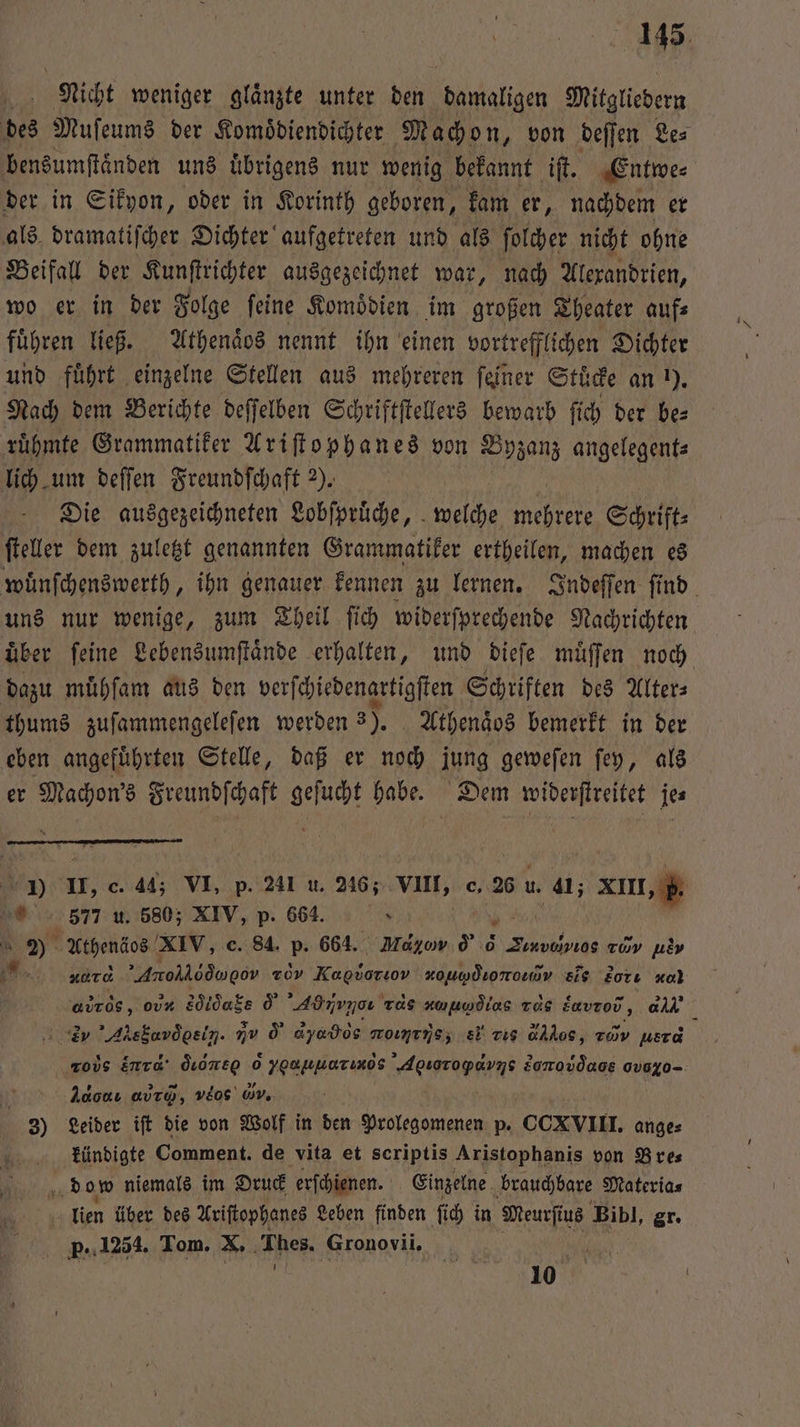 Nicht weniger glaͤnzte unter den damaligen Mitgliedern des Muſeums der Komoͤdiendichter Machon, von deſſen Le⸗ bensumſtaͤnden uns uͤbrigens nur wenig bekannt iſt. Entwe⸗ der in Sikyon, oder in Korinth geboren, kam er, nachdem er als. dramatiſcher Dichter aufgetreten und als ſolcher nicht ohne Beifall der Kunſtrichter ausgezeichnet war, nach Alexandrien, wo er in der Folge ſeine Komoͤdien im großen Theater auf⸗ führen ließ. Athenaͤos nennt ihn einen vortrefflichen Dichter und führt einzelne Stellen aus mehreren feiner Stuͤcke an ). Nach dem Berichte deſſelben Schriftſtellers bewarb ſich der be⸗ ruͤhmte Grammatiker Ariſtophanes von Byzanz angelegent⸗ lich um deſſen Freundſchaft 2). ſteller dem zuletzt genannten Grammatiker ertheilen, machen es uns nur wenige, zum Theil ſich widerſprechende Nachrichten uͤber ſeine Lebensumſtaͤnde erhalten, und dieſe muͤſſen noch dazu muͤhſam aus den verſchiedenartigſten Schriften des Alter⸗ thums zuſammengeleſen werden 3). Athenaͤos bemerkt in der eben angeführten Stelle, daß er noch jung geweſen ſey, als er an Freundſchaft nn habe. Dem widerſtreitet je⸗ J) U, c. 44; VI, p. 241 u. 246; VIII, c. 26 u. 41; XIII „b. 577 u. 580; XIV, p. 664. x 4 gi Athenäos XIV, e. 84. p. 664. Mago d G Tiuvdivios rh 7255 K tr. Aro d οον zov Na zouwdoromv eis 2orı ol abr, ou Vanek 0 Ad irg Tas v ⁰foͤtus Tas Eavrod, a ey Alea oel. Iv d dyados momtnsz 8 rig cos, r usta ros End‘ dine 6 yoapmazınos Agıoropavns Soo ov Ad oαν avro, e Wv, | 3) Leider ift die von Wolf in den Prolegomenen p. CCXVIII. ange⸗ kündigte Comment. de vita et scriptis Aristophanis von Bre⸗ 4 dom niemals im Druck erſchienen. Einzelne brauchbare Materia⸗ lien über des Ariſtophanes Leben finden ſich in Meurfius Bibl, gr. p..1254. Tom. X. Thes. ‚Gronovii. ER 10 1