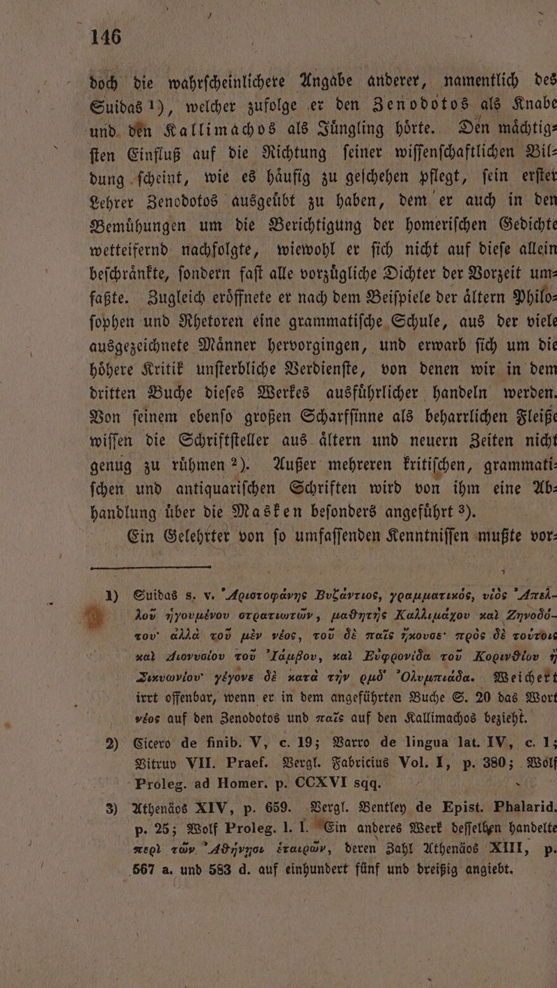 doch die wahrſcheinlichere Angabe anderer, namentlich des Suidas 1), welcher zufolge er den Zenodotos als Knabe und den Kallimachos als Juͤngling hörte. Den maͤchtig⸗ ſten Einfluß auf die Richtung ſeiner wiſſenſchaftlichen Bil⸗ dung ſcheint, wie es haͤufig zu geſchehen pflegt, ſein erſter Lehrer Zenodotos ausgeuͤbt zu haben, dem er auch in den Bemuͤhungen um die Berichtigung der homeriſchen Gedichte wetteifernd nachfolgte, wiewohl er ſich nicht auf dieſe allein beſchraͤnkte, ſondern faſt alle vorzuͤgliche Dichter der Vorzeit um— faßte. Zugleich eroͤffnete er nach dem Beiſpiele der aͤltern Philo- ſophen und Rhetoren eine grammatiſche Schule, aus der viele ausgezeichnete Maͤnner hervorgingen, und erwarb ſich um die hoͤhere Kritik unſterbliche Verdienſte, von denen wir in dem dritten Buche dieſes Werkes ausfuͤhrlicher handeln werden. Von ſeinem ebenſo großen Scharfſinne als beharrlichen Fleiße wiſſen die Schriftſteller aus aͤltern und neuern Zeiten nicht genug zu ruͤhmen 2). Außer mehreren kritiſchen, grammati: ſchen und antiquariſchen Schriften wird von ihm eine Ab— handlung über die Masken beſonders angeführt 3). Ein Gelehrter von fo umfaſſenden Kenntniſſen mußte vor: 5 1) Suidas s. v. Aseioropa ne Bod vrios, ypaunarınös, vios Are A Jos mai orperiwrWv, Haben Kalkııayov *⁰ Zuroò d- ' rob alld Tov . veos, vod d Mais vob TERN: os Tovrdıs * Jıovvolov Tod e 2. Evgpgovida Tov Koowdiov 9 Jırvaviov ylyove dd Kara T7v od’ Olvunıada. Weichert irrt offenbar, wenn er in dem angeführten Buche S. 20 das Wort »'os auf den Zenodotos und rats auf den Kallimachos bezieht. 2) Cicero de finib. V, c. 19; Varro de lingua lat. IV, c. 1; Vitruv VII. Praef. Vergl. Fabricius Vol. I, p. 380; Wolf Proleg. ad Homer. p. CCXVI sqaq. } N 3) Athenäos XIV, p. 659. Vergl. Bentley de Epist. Phalarid p. 25; Wolf Proleg. I. I. Ein anderes Werk deſſelhen handelte * ee 20 ’Adnvnou sr, deren Zahl Athenäos XIII, p. 567 a. und 583 d. auf einhundert fünf und dreißig angiebt.