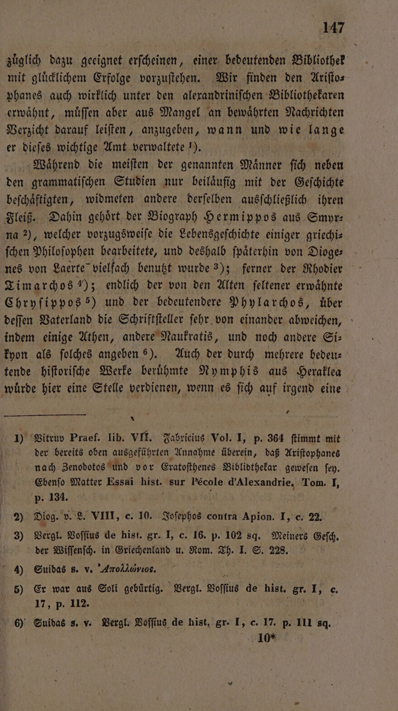 zuͤglich dazu geeignet erſcheinen, einer bedeutenden Bibliothek mit gluͤcklichem Erfolge vorzuſtehen. Wir finden den Ariſto⸗ phanes auch wirklich unter den alexandriniſchen Bibliothekaren erwaͤhnt, muͤſſen aber aus Mangel an bewaͤhrten Nachrichten Verzicht darauf leiſten, anzugeben, wann und wie ag er dieſes wichtige Amt verwaltete 1). Waͤhrend die meiſten der genannten Männer fi 0 Helen den grammatiſchen Studien nur beilaͤufig mit der Geſchichte beſchaͤftigten, widmeten andere derſelben ausſchließlich ihren Fleiß. Dahin gehoͤrt der Biograph Hermippos aus Smyr⸗ na 2), welcher vorzugsweiſe die Lebensgeſchichte einiger griechiz ſchen Philoſophen bearbeitete, und deshalb ſpaͤterhin von Dioge⸗ nes von Laerte vielfach benutzt wurde 3); ferner der Rhodier Timarchos 70 3 endlich der von den Alten ſeltener erwaͤhnte Chryſippos 5) und der bedeutendere Phylarchos, über deſſen Vaterland die Schriftſteller ſehr von einander abweichen, indem einige Athen, andere Naukratis, und noch andere Si- kyon als ſolches angeben 6). Auch der durch mehrere bedeu— tende hiſtoriſche Werke beruͤhmte Nymphis aus Heraklea würde hier eine Stelle verdienen, wenn es ſich auf irgend eine 4 * 1) Vitruv Praef. lib. VII. Fabricius Vol. I, p. 364 ſtimmt mit der bereits oben ausgeführten Annahme überein, daß Ariſtophanes nach Zenodotos und vor Eratoſthenes Biblidthekar geweſen ſey. Ebenſo Matter Essai müht sur ch d’Alexandrie, Tom. I, p. 134. 2) Diog. v. L. VIII, c. 10. Joſephos contra Apion. I, c. 22. 3) Vergl. Voſſius de hist. gr. I, c. 16. p. 102 8g. Meiners Geſch. der Wiſſenſch. in Griechenland u. Rom. Th. I. S. 228. 4) Suidas s. v. Ar. 5) Er war aus Soli 1 Vergl. Sof 18 de 040 „gr I e. 17, p. 112. 6) Suidas s. v. Vergl. Voſſius de hist, gr. I, c. 17. p. 111 . | 10%