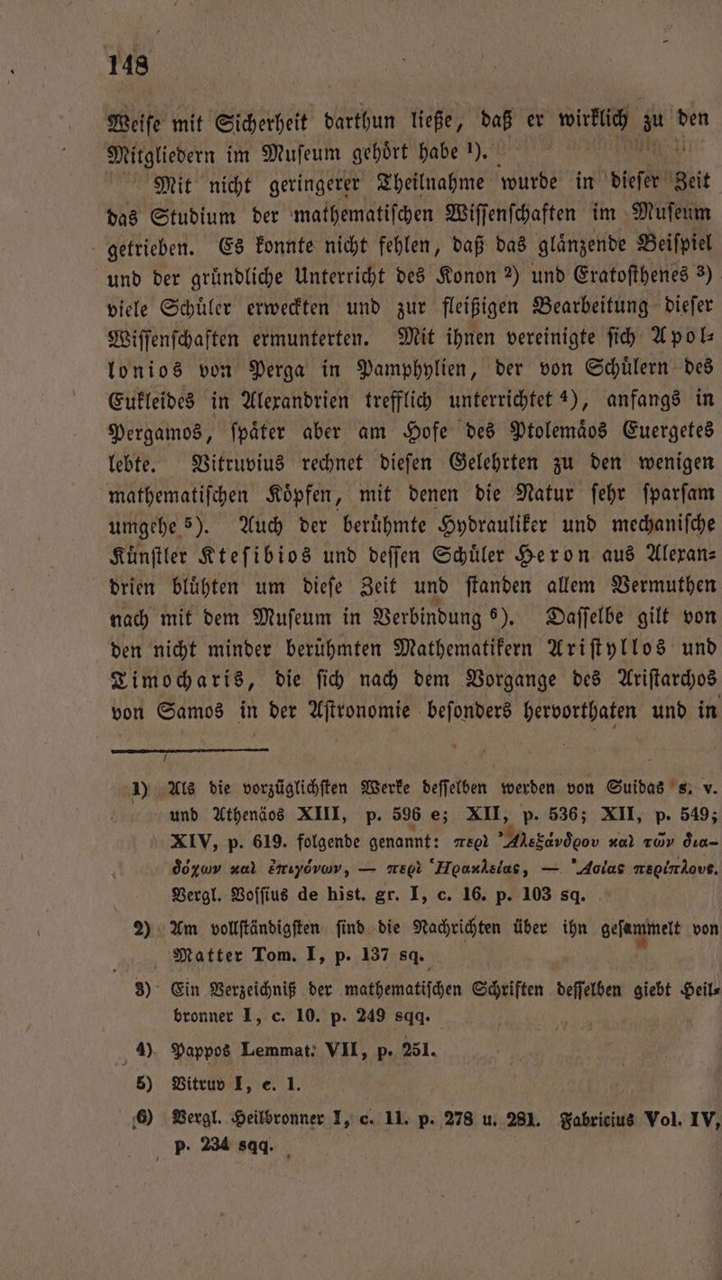 Weiſe mit Sicherheit darthun ließe, daß er wirklich 1 den Mitgliedern im Muſeum gehoͤrt habe 1). Mit nicht geringerer Theilnahme wurde in dieser get das Studium der mathematiſchen Wiſſenſchaften im Muſeum getrieben. Es konnte nicht fehlen, daß das glaͤnzende Beiſpiel und der gründliche Unterricht des Konon 2) und Eratoſthenes 3) viele Schuͤler erweckten und zur fleißigen Bearbeitung dieſer Wiſſenſchaften ermunterten. Mit ihnen vereinigte ſich Apol— lonios von Perga in Pamphylien, der von Schuͤlern des Eukleides in Alexandrien trefflich unterrichtet 4), anfangs in Pergamos, ſpaͤter aber am Hofe des Ptolemaͤos Euergetes lebte. Vitruvius rechnet dieſen Gelehrten zu den wenigen mathematiſchen Koͤpfen, mit denen die Natur ſehr ſparſam umgehe 5). Auch der beruͤhmte Hydrauliker und mechaniſche Kuͤnſtler Kteſibios und deſſen Schüler Heron aus Alexan⸗ drien bluͤhten um dieſe Zeit und ſtanden allem Vermuthen nach mit dem Muſeum in Verbindung 6). Daſſelbe gilt von den nicht minder berühmten Mathematikern Ariſtyllos und Timocharis, die ſich nach dem Vorgange des Ariſtarchos von Samos in der Aſtronomie beſonders hervorthaten und in 5 ) Als die vorzüglichſten Werke deſſelben werden von Suidas s. v. und Athenäos XIII, p. 596 e; XII, p. 536; XII, p. 549; XIV, p. 619. folgende genannt: SO Alebdsd oo 2700 T0 d ra- do zu zul Zirıyovar, e Heu⁰ as, — Aolas ae Aout. Vergl. Voſſius de hist. gr. I, c. 16. p. 103 sq. 2) Am vollſtändigſten ſind die Nachrichten über ihn geſammelt von Matter Tom. I, p. 137 sq. 3) Ein Verzeichniß der wathehatiſchen Schriften deſſelben Re Heil⸗ bronner I, c. 10. p. 249 84. 9) Pappos Lemmat. VII, p · 251. 5) Vitruv I, e. 1. 6) Vergl. Heilbronner I, c. 11. p. 278 u. 281. Fabricius Vol. IV, p. 234 sqq.