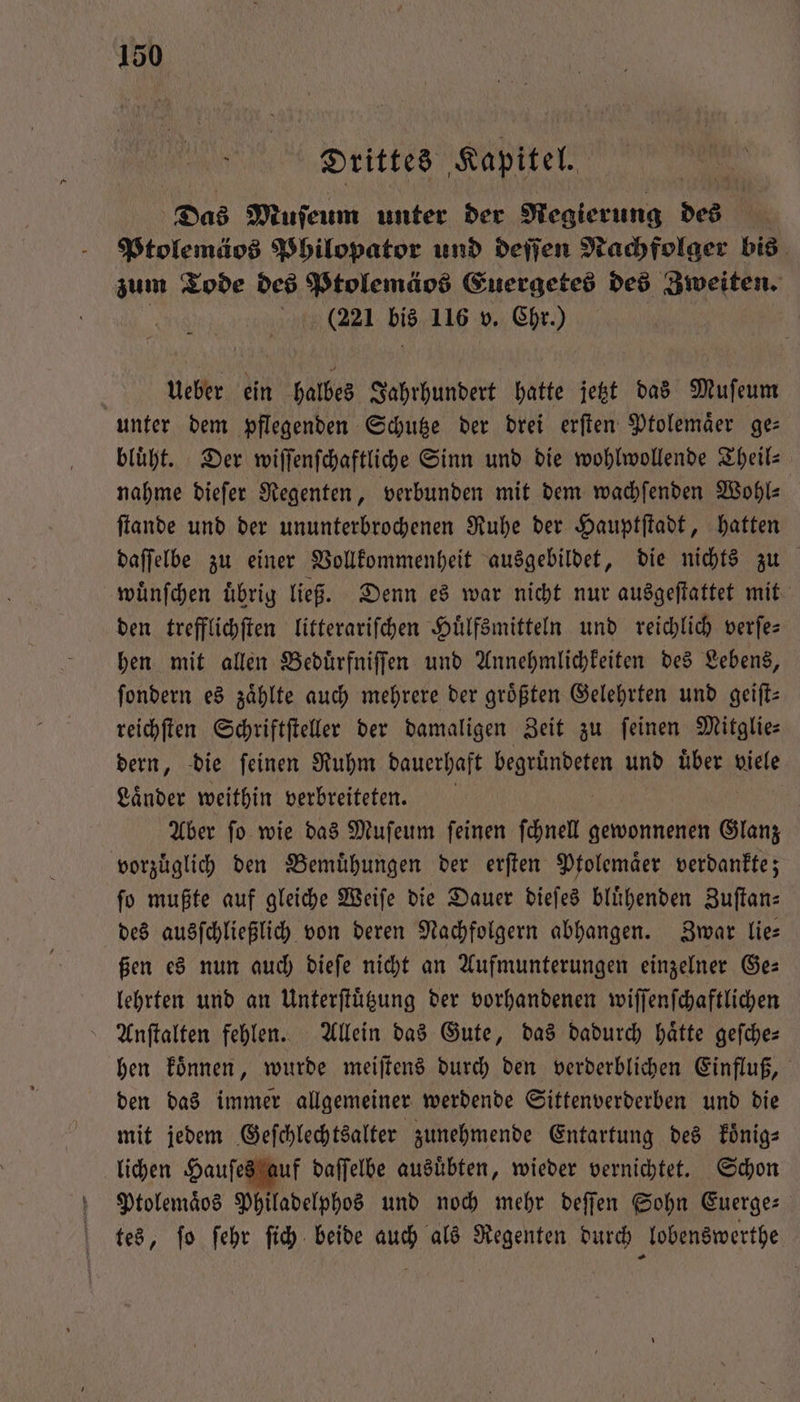 Drittes Kapitel. Das Muſeum unter der Regierung des | Ptolemäos Philopator und deſſen Nachfolger bis zum Tode des Ptolemäos Euergetes des Zweiten. 2221 bis 116 v. Chr.) | Ueber ein halbes Jahrhundert hatte jetzt das Muſeum unter dem pflegenden Schutze der drei erſten Ptolemaͤer ge— bluͤht. Der wiſſenſchaftliche Sinn und die wohlwollende Theil— nahme dieſer Regenten, verbunden mit dem wachſenden Wohl⸗ ſtande und der ununterbrochenen Ruhe der Hauptſtadt, hatten daſſelbe zu einer Vollkommenheit ausgebildet, die nichts zu wuͤnſchen übrig ließ. Denn es war nicht nur ausgeſtattet mit den trefflichſten litterariſchen Huͤlfsmitteln und reichlich verſe— hen mit allen Beduͤrfniſſen und Annehmlichkeiten des Lebens, ſondern es zählte auch mehrere der größten Gelehrten und geiſt— reichſten Schriftſteller der damaligen Zeit zu feinen Mitglie— dern, die ſeinen Ruhm dauerhaft begruͤndeten und uͤber viele Laͤnder weithin verbreiteten. Aber ſo wie das Muſeum ſeinen ſchnell gewonnenen Eu vorzüglich den Bemühungen der erften Ptolemaͤer verdankte; fo mußte auf gleiche Weiſe die Dauer dieſes blühenden Zuſtan— des ausſchließlich von deren Nachfolgern abhangen. Zwar lie⸗ ßen es nun auch dieſe nicht an Aufmunterungen einzelner Ge: lehrten und an Unterſtuͤtzung der vorhandenen wiſſenſchaftlichen Anſtalten fehlen. Allein das Gute, das dadurch haͤtte geſche— hen koͤnnen, wurde meiſtens durch den verderblichen Einfluß, den das immer allgemeiner werdende Sittenverderben und die mit jedem Geſchlechtsalter zunehmende Entartung des koͤnig⸗ lichen Hauſes auf daſſelbe ausuͤbten, wieder vernichtet. Schon Ptolemaͤos Philadelphos und noch mehr deſſen Sohn Euerge— tes, ſo ſehr ſich beide auch als Regenten durch lobenswerthe