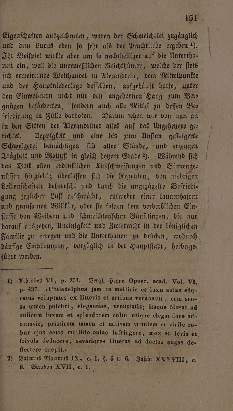 Eigenſchaften auszeichneten, waren der Schmeichelei zugänglich und dem Luxus eben ſo ſehr als der Prachtliebe ergeben 1). Ihr Beiſpiel wirkte aber um fo nachtheiliger auf die Untertha- nen ein, weil die unermeßlichen Reichthuͤmer, welche der ſtets ſich erweiternde Welthandel in Alexandreia, dem Mittelpunkte und der Hauptniederlage deſſelben, aufgehaͤuft hatte, unter den Einwohnern nicht nur den angebornen Hang zum Ber: gnügen beförderten, ſondern auch alle Mittel zu deſſen Be: friedigung in Fuͤlle darboten. Darum ſehen wir von nun an in den Sitten der Alexandriner alles auf das Ungeheuere ge— richtet. Ueppigkeit und eine bis zum Unſinn geſteigerte Schwelgerei bemaͤchtigen ſich aller Staͤnde, und erzeugen Traͤgheit und Wolluſt in gleich hohem Grade ). Während ſich das Volk allen erdenklichen Ausſchweifungen und Sinnenge⸗ nuͤſſen hingiebt; uͤberlaſſen ſich die Regenten, von niedrigen Leidenſchaften beherrſcht und durch die ungezuͤgelte Be efriedi⸗ gung jeglicher Luſt geſchwaͤcht, entweder einer launenhaften und grauſamen Willkuͤr, oder ſie folgen dem verderblichen Ein: fluſſe von Weibern und ſchmeichleriſchen Guͤnſtlingen, die nur darauf ausgehen, Uneinigkeit und Zwietracht in der koͤniglichen Familie zu erregen und die Unterthanen zu druͤcken, wodurch. haͤufige Empörungen, vorzuͤglich in der Hauptſtadt, herbeige⸗ fuͤhrt werden. )) Athenäos VI, p. 251. Vergl. Heyne Opusc. acad. Vol. VI, p- 437. »Philadelphus jam in mollitie et luxu aulae edu- catus voluptates ex litteris et artibus venabatur, cum sen- su tamen pulchri, elegantiae, venustatis; itaque Musas ad aulicum luxum et splendorem cultu utique elegantiore ad- ornavit, pristinam tamen et nativam virtutem et virile ro- bur ejus aetas mollitie aulae infringere, mox ad levia et frivola deducere, severiores es ad doctas nugas 1 flectere coe pit. 2) Valerius Maximus ma c. I. §. 5 u. 6. dert 2 XXX VIII, o. 8. Strabon XVII, c.