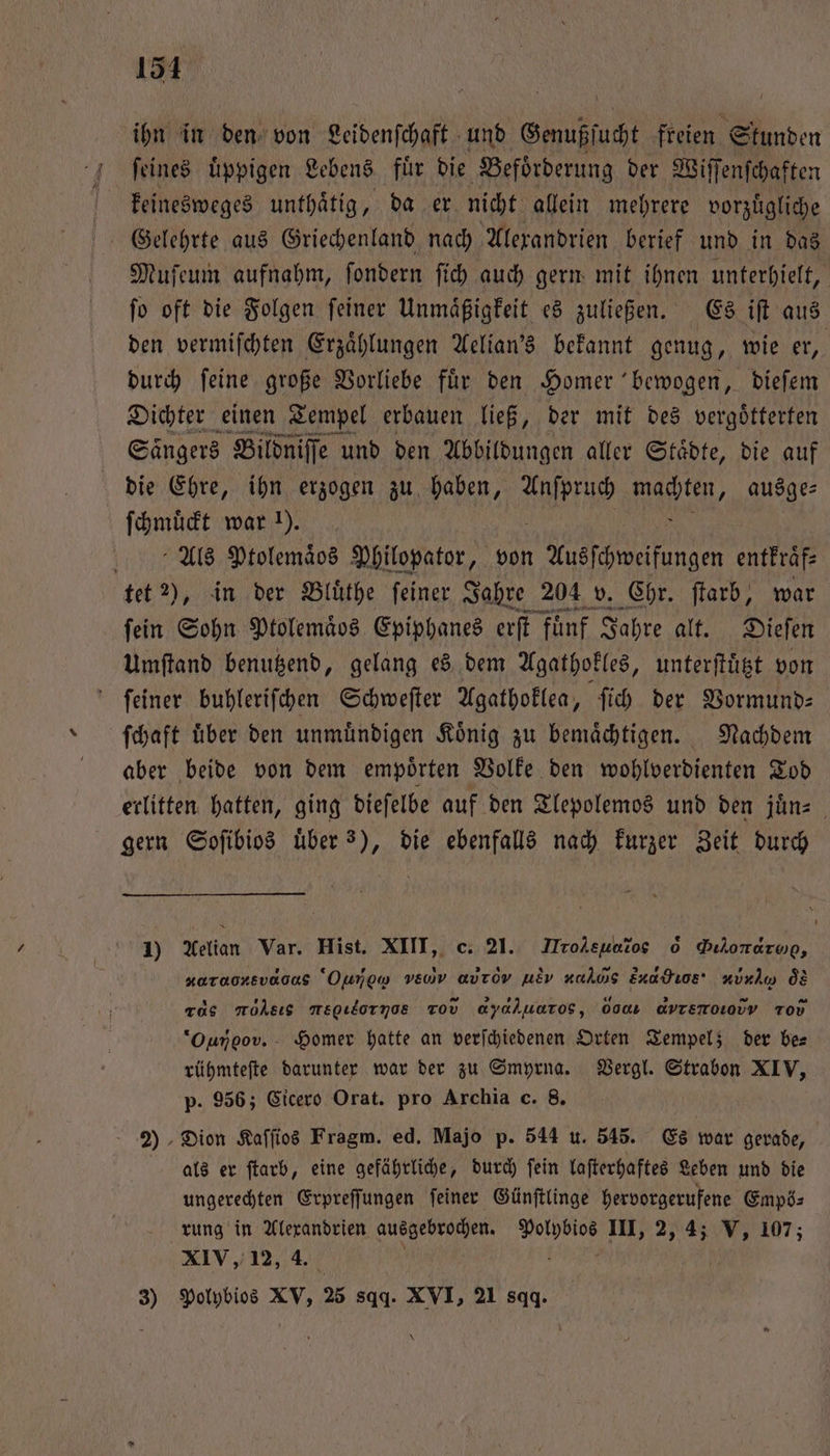 151 ihn in den von Leidenfchaft und Genußſucht freien Stunden ſeines uͤppigen Lebens fuͤr die Befoͤrderung der Wiſſenſchaften g keinesweges unthaͤtig, da er nicht allein mehrere vorzuͤgliche Geelehrte aus Griechenland nach Alexandrien berief und in das Muſeum aufnahm, ſondern ſich auch gern mit ihnen unterhielt, ſo oft die Folgen ſeiner Unmaͤßigkeit es zuließen. Es iſt aus den vermiſchten Erzaͤhlungen Aelian's bekannt genug, wie er, durch ſeine große Vorliebe fuͤr den Homer bewogen, dieſem Dichter einen Tempel erbauen ließ, der mit des vergoͤtterten Sängers Bildniſſe und den Abbildungen aller Städte, die auf die Ehre, ihn erzogen zu haben, i 1 ausge⸗ ſchmuͤckt war 1). eh. Ptolemaͤos Philopator, von Ausſchweifungen entkraͤf⸗ tet 2), in der Bluͤthe ſeiner Jahre 204 v. Chr. ſtarb, war fein Sohn Ptolemaͤos Epiphanes erſt Fünf Jahre alt. Dieſen Umſtand benutzend, gelang es dem Agathokles, unterſtuͤtzt von ſeiner buhleriſchen Schweſter Agathoklea, ſich der Vormund— ſchaft über den unmuͤndigen König zu bemaͤchtigen. Nachdem aber beide von dem empoͤrten Volke den wohlverdienten Tod erlitten hatten, ging dieſelbe auf den Tlepolemos und den juͤn⸗ gern Soſibios über 3), die ebenfalls nach kurzer Zeit durch 1) Aelian Var. Hist. XIII, c. 21. Hrol shi, 0 Dilorarop, xarooxsvaoas Ounow v. aurov uEv nahııs ud He · K aͤs rds mohsıs megıornoe Tov αννά)uu rs, 000 ανντνεπ ẽ¼tDi Tod *“Ouroov. - Homer hatte an verſchiedenen Orten Tempel; der be⸗ rühmteſte darunter war der zu Smyrna. Vergl. Strabon XIV, p. 956; Cicero Orat. pro Archia c. 8. 2) Dion Kaſſios Fragm. ed. Majo p. 544 u. 545. Es war gerade, als er ſtarb, eine gefährliche, durch fein laſterhaftes Leben und die ungerechten Erpreſſungen ſeiner Günſtlinge hervorgerufene Empö⸗ rung in Alexandrien ausgebrochen. Polybios III, 2, 4; V, 107; XIV, 12, 4. ö a ö |