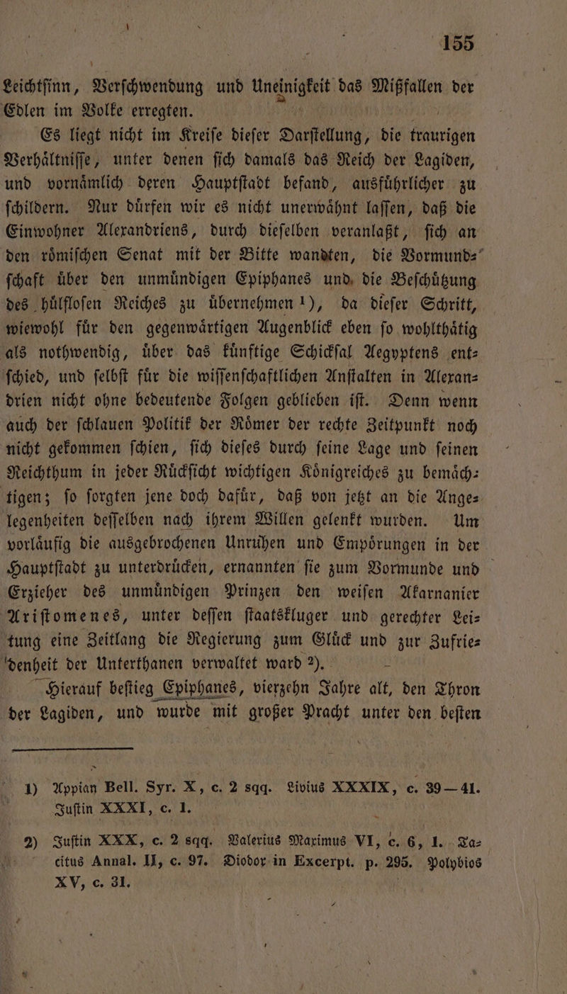 Leichtſinn, Viech bendung und ae das i der Edlen im Volke erregten. Es liegt nicht im Kreiſe dieſer Darſtelung, die ke Verhaͤltniſſe, unter denen ſich damals das Reich der Lagiden, und vornaͤmlich deren Hauptſtadt befand, ausführlicher zu ſchildern. Nur duͤrfen wir es nicht unerwaͤhnt laſſen, daß die Einwohner Alexandriens, durch dieſelben veranlaßt, ſich an den roͤmiſchen Senat mit der Bitte wandten, die Vormund ſchaft uͤber den unmuͤndigen Epiphanes und die Beſchuͤtzung des huͤlfloſen Reiches zu uͤbernehmen 1), da dieſer Schritt, wiewohl fuͤr den gegenwaͤrtigen Augenblick eben ſo wohlthaͤtig als nothwendig, uͤber das kuͤnftige Schickſal Aegyptens ent— ſchied, und ſelbſt für die wiſſenſchaftlichen Anſtalten in Alexan— drien nicht ohne bedeutende Folgen geblieben iſt. Denn wenn auch der ſchlauen Politik der Roͤmer der rechte Zeitpunkt noch nicht gekommen ſchien, ſich dieſes durch ſeine Lage und ſeinen Reichthum in jeder Ruͤckſicht wichtigen Koͤnigreiches zu bemaͤch— tigen; fo ſorgten jene doch dafür, daß von jetzt an die Ange- legenheiten deſſelben nach ihrem Willen gelenkt wurden. Um vorläufig die ausgebrochenen Unruhen und Empoͤrungen in der Hauptſtadt zu unterdruͤcken, ernannten ſie zum Vormunde und Erzieher des unmuͤndigen Prinzen den weiſen Akarnanier Ariſtomenes, unter deſſen ſtaatskluger und gerechter Lei— tung eine Zeitlang die Regierung zum Gluͤck und zur Zufrie— denheit der Unterthanen verwaltet ward 2). i Hierauf beſtieg Epiphanes, vierzehn Jahre alt, den Thron der Lagiden, und wurde mit großer Pracht unter den beſten A 1) Appian Bell. Syr. X, c. 2 sqq. Livius XXXIX, c. 80 41. Juſtin XXXI, c. 1. 2) Juſtin XXX, c. 2 sqq. Valerius Maximus VI, c. 6, 1. Ta⸗ 4 citus Annal. II, c. 97. Diodor in Excerpt. p. 295. Polybios XV, c. 31. /