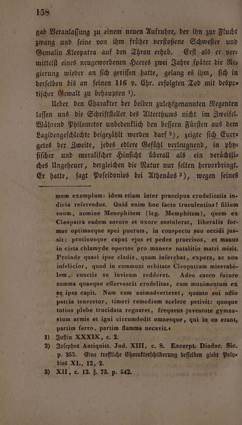 158 ’ gab Veranlaſſung zu einem neuen Aufruhre, der ihn zur Flucht zwang und ſeine von ihm fruͤher verſtoßene Schweſter und Gemalin Kleopatra auf den Thron erhob. Erſt als er ver: mittelſt eines neugeworbenen Heeres zwei Jahre ſpaͤter die Res gierung wieder an ſich geriſſen hatte, gelang es ihm, ſich in derſelben bis an feinen 116 v. Chr. erfolgten Tod mit despo⸗ tiſcher Gewalt zu behaupten 1). | Ueber den Charakter der beiden zuletztgenannten Regenten laſſen uns die Schriftſteller des Alterthums nicht im Zweifel. Waͤhrend Philometor unbedenklich den beſſern Fuͤrſten aus dem Lagidengeſchlechte beigezaͤhlt werden darf 2), zeigte ſich Euer⸗ getes der Zweite, jedes edlere Gefühl verleugnend, in phy⸗ ſiſcher und moraliſcher Hinſicht uͤberall als ein veraͤchtli⸗ ches Ungeheuer, dergleichen die Natur nur ſelten hervorbringt. Er hatte, ſagt Poſeidonios bei Athenaͤos 3), wegen ſeines mum exemplum: idem etiam inter praecipua crudelitatis in- dicia referendus. Quid enim hoc facto truculentius? filium suum, nomine Menephitem (leg. Memphitem), quem ex Cleopatra eadem sorore et uxore sustulerat, liberalis for- mae optimaeque spei puerum, in conspectu suo occidi jus- sit: protinusque caput ejus et pedes praecisos, et manus in cista chlamyde opertos pro munere natalitio matri misit. Proinde quasi ipse cladis, quam inferebat, expers, ac non infelicior, quod in communi orbitate Cleopatram miserabi- lem, cunctis se invisum redderet. Adeo caeco furore summa quaeque efferveseit crudelitas, cum munimentum ex se ipsa capit. Nam cum animadverteret, quanto sui odio patria teneretur, timori remedium scelere petivit: quoque tutius plebe trucidata regnaret, frequens juventute gymna- sium armis et igni circumdedit omnesque, qui in eo erant, partim ferro, partim flamma necavit.« 1) Juſtin XXXIX, c. 2. 2) Joſephos Antiquitt. Jud. XIII, c. 8. ee Diodor. Sic. p. 353. Eine treffliche Charakterſchilderung deſſelben giebt Poly⸗ bios XL, 12, 2.