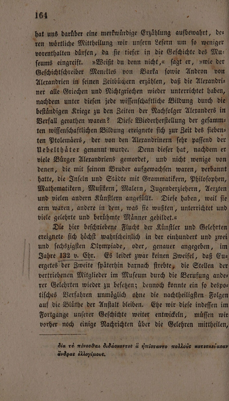 hat uns darüber eine merkwuͤrdige Erzaͤhlung aufbewahrt, bes ren wörtliche Mittheilung wir unfern Leſern um fo weniger vorenthalten duͤrfen, da ſie tiefer in die Geſchichte des Mu⸗ ſeums eingreift. »Weißt du denn nicht, « ſagt er, wal der Geſchichtſchreiber Menekles von Barka ſowie Andron von Alexandrien in ſeinen Zeitbuͤchern erzählen, daß die Alerandris ner alle Griechen und Nichtgriechen wieder unterrichtet haben, nachdem unter dieſen jede wiſſenſchaftliche Bildung durch die beftändigen Kriege zu den Zeiten der Nachfolger Alexanders in Verfall gerathen waren? Dieſe Wiederherſtellung der geſamm⸗ ten wiſſenſchaftlichen Bildung ereignete ſich zur Zeit des ſieben⸗ ten Ptolemaͤers, der von den Alexandrinern ſehr paſſend der Uebelthaͤter genannt wurde. Denn dieſer hat, nachdem er viele Buͤrger Alexandriens gemordet, und nicht wenige von denen, die mit ſeinem Bruder aufgewachſen waren, verbannt hatte, die Inſeln und Staͤdte mit Grammatikern, Philoſophen, Mathematikern, Muſikern, Malern, Jugenderziehern, Aerzten und vielen andern Kuͤnſtlern angefuͤllt. Dieſe haben, weil ſie arm waren, andere in dem, was ſie wußten, unterrichtet und viele gelehrte und berühmte Männer gebildet. « Die hier beſchriebene Flucht der Kuͤnſtler und Gelehrten ereignete ſich hoͤchſt wahrſcheinlich in der einhundert und zwei und ſechszigſten Olympiade, oder, genauer angegeben, im Jahre 132 v. Chr. Es leidet zwar keinen Zweifel, daß Eu⸗ ergetes der Zweite ſpaͤterhin darnach ſtrebte, die Stellen der vertriebenen Mitglieder im Muſeum durch die Berufung ande⸗ rer Gelehrten wieder zu beſetzen; dennoch konnte ein ſo despo⸗ tiſches Verfahren unmoͤglich ohne die nachtheiligſten Folgen auf die Bluͤthe der Anſtalt bleiben. Ehe wir dieſe indeſſen im Fortgange unſerer Geſchichte weiter entwickeln, muͤſſen wir vorher noch wi RABEN über die Gelehren 7 dia r eee diqdonorr ce d Nnioravro wollous dr e,ů a dvd ee sAloyiuovs.
