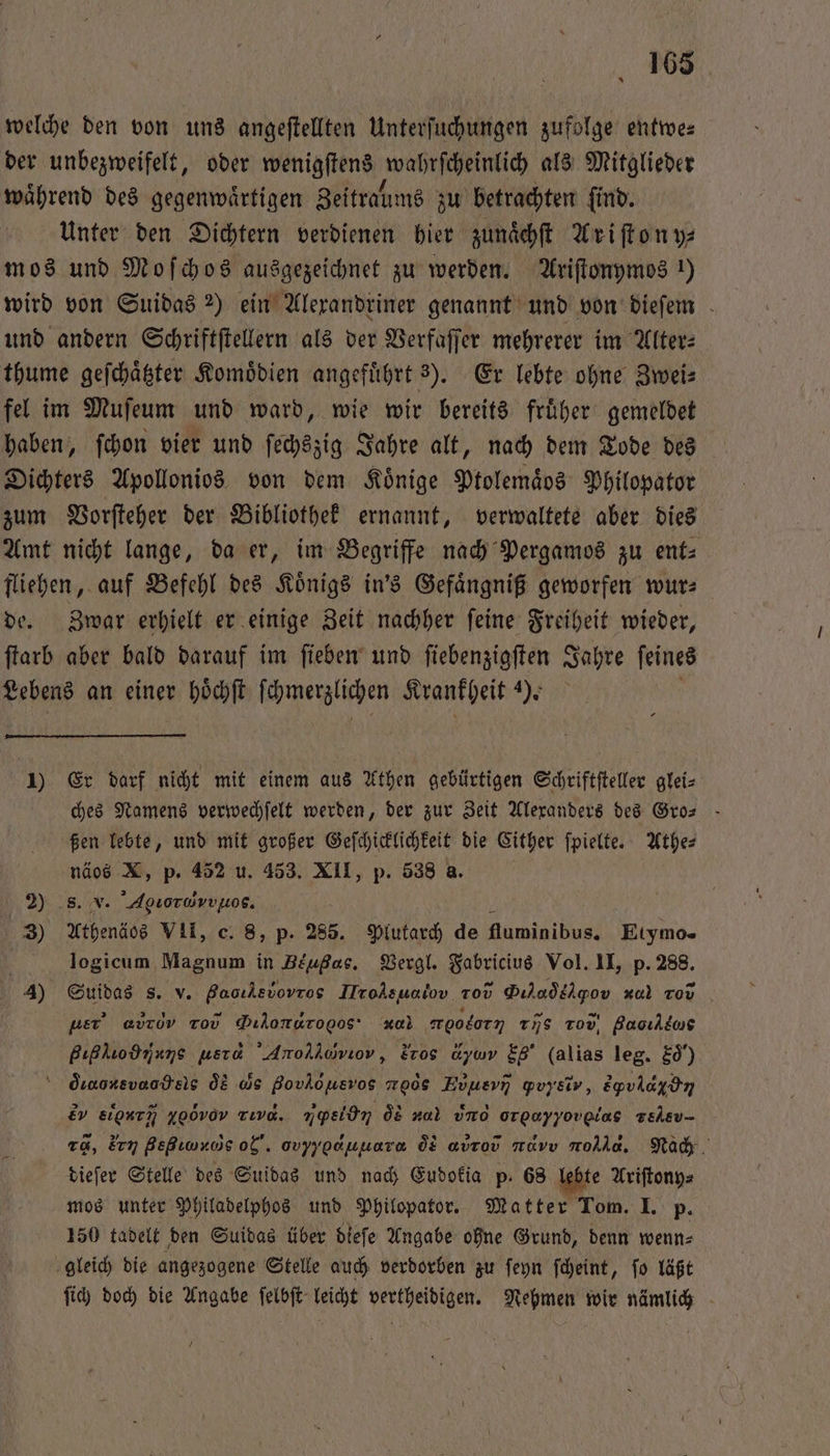 welche den von uns angeftellten Unterſuchungen zufolge entwe⸗ der unbezweifelt, oder wenigſtens wal feßkimch als Mitglieder waͤhrend des gegenwaͤrtigen Zeitralms zu betrachten ſind. Unter den Dichtern verdienen hier zunaͤchſt Ariſton y⸗ mos und Moſchos ausgezeichnet zu werden. Ariſtonymos 1) wird von Suidas 2) ein Alexandriner genannt und von dieſem und andern Schriftſtellern als der Verfaſſer mehrerer im Alter⸗ thume geſchaͤtzter Komoͤdien angefuͤhrt s). Er lebte ohne Zwei⸗ fel im Muſeum und ward, wie wir bereits fruͤher gemeldet haben, ſchon vier und ſechszig Jahre alt, nach dem Tode des Dichters Apollonios von dem Könige Ptolemaͤos Philopator zum Vorſteher der Bibliothek ernannt, verwaltete aber dies Amt nicht lange, da er, im Begriffe nach Pergamos zu ent⸗ fliehen, auf Befehl des Koͤnigs in's Gefaͤngniß geworfen wur⸗ de. Zwar erhielt er einige Zeit nachher ſeine Freiheit wieder, ſtarb aber bald darauf im ſieben und ſiebenzigſten Jahre ſeines Lebens an einer hoͤchſt ſchmerzlichen Krankheit 4). 1) Er darf nicht mit einem aus Athen gebürtigen Schriftſteller glei⸗ ches Namens verwechſelt werden, der zur Zeit Alexanders des Gro— ßen lebte, und mit großer Geſchicklichkeit die Cither ſpielte. Athe⸗ näos X, p. 452 u. 453. XII, p. 538 a. * 8. v. Agioruvv¹ο. 3) Athenäos VII, c. 8, p. 285. Plutarch de fluminibus. Eiymo- logicum Magnum in Beuge. Vergl. n Vol. II, p. 288. 4) Suidas s. v. Baoıkevovros IMrolsualov. Tod Diladilgov zul zov Ä per’ avrov r . * oodorn rns rod, Bacıldus Bıßhiodmans usra Anolkomwiov, Eros due Eg (alias leg. Ed“) = duaorevaodsis de ws BovAöusvos ; g Evusvn gvyYiv, Eyvlaydın ev eu, yo0v0v rıvd. npsidn de za) und . gelev- rd, ᷑rꝝ gegn og. ovyyoanuara Ö8 aurov muvv rh. Nach dieſer Stelle des Suidas und nach Eudokia p. 68 lebte Ariſtony⸗ mos unter Philadelphos und Philopator. Matter Tom. I. p. 150 tadelt den Suidas über dieſe Angabe ohne Grund, denn wenn⸗ gleich die angezogene Stelle auch verdorben zu ſeyn ſcheint, ſo läßt ſich doch die Angabe ſelbſt leicht vertheidigen. Nehmen wir nämlich 7