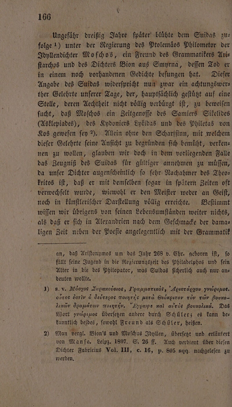 Ungefähr dreißig Jahre ſpaͤter bluͤhte dem Suidas zu: folge 1) unter der Regierung des Ptolemäos Philometor der Idyllendichter Moſchos, ein Freund des Grammatikers Ari— ſtarchos und des Dichters Bion aus Smyrna, deſſen Tod er in einem noch vorhandenen Gedichte beſungen hat. Dieſer Angabe des Suidas widerſpricht nun zwar ein achtungswer⸗ ther Gelehrte unſerer Tage, der, hauptſaͤchlich geſtuͤtzt auf eine Stelle, deren Aechtheit nicht voͤllig verbuͤrgt iſt, zu beweiſen ſucht, daß Moſchos ein Zeitgenoſſe des Samiers Sikelides (Asklepiades), des Kydoniers Lykidas und des Philetas von Kos geweſen ſey 2). Allein ohne den Scharſſinn, mit welchem dieſer Gelehrte feine Anſicht zu begründen ſich bemüht, verken— nen zu wollen, glauben wir doch in dem vorliegenden Falle das Zeugniß des Suidas fuͤr guͤltiger annehmen zu muͤſſen, da unſer Dichter augenſcheinlich ſo ſehr Nachahmer des Theo— kritos iſt, daß er mit demſelben ſogar in ſpaͤtern Zeiten oft verwechſelt wurde, wiewohl er den Meiſter weder an Geiſt, noch in kuͤnſtleriſcher Darſtellung voͤllig erreichte. Beſtimmt wiſſen wir übrigens von feinen Lebensumſtaͤnden weiter nichts, als daß er ſich in Alexandrien nach dem Geſchmacke der dama⸗ ligen Zeit neben der Poeſie angelegentlich mit der Grammatik gan, daß Ariſtonymos um das Jahr 268 v. Chr. geboren iſt, To fällt ſeine Jugend in die Regierungszeit des Philadelphos und ſein Alter in die des Philopator, was Suidas ſicherlich auch nur. an⸗ deuten wollte. N I) s. v. Möoyos Svgaxovonog, T'pauuerıroe, Apıoragyov us. oDros HO 6 Ösursgos moıyrıs usτ Oed, . zov vu Bovxo- Acud Ögaudrow moımenv. Eygays vol autos Bovrolına. Das Wort yropıuos überſetzen andere durch Schüler; es kann ber kanntlich beides, ſowohl Freund als Schüler, heißen. 2) Man vergl. Bion's und Moſchus Idyllen, überſetzt und erläutert von Manſo. Leipz. 1807. S. 26 ff. Auch verdient über dieſen Dichter Fabricius Vol. AN c. 16, p. 805 sqq. nachgeleſen zu werden.