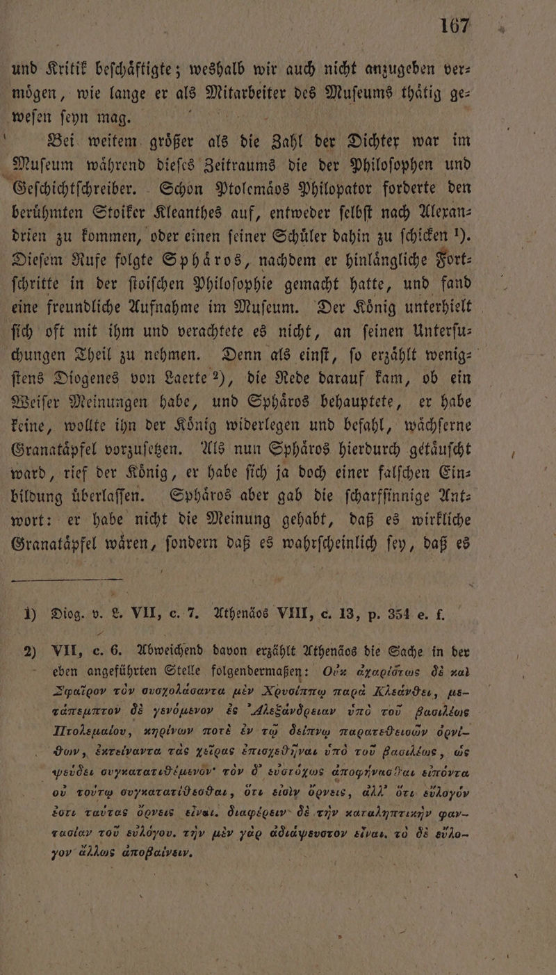 und Kritik beſchaͤftigte; weshalb wir auch nicht anzugeben ver: moͤgen, wie lange er als Mitarbeiter des Muſeums thaͤtig ge⸗ weſen ſeyn mag. f | Bei weitem groͤßer als die gahl der Dichter war im Muſeum waͤhrend dieſes Zeitraums die der Philoſophen und Geſchichtſchreiber. Schon Ptolemaͤos Philopator forderte den beruͤhmten Stoiker Kleanthes auf, entweder ſelbſt nach Alexan⸗ drien zu kommen, oder einen feiner Schuͤler dahin zu ſchicken 1). Dieſem Rufe folgte Sphaͤros, nachdem er hinlaͤngliche Fort⸗ ſchritte in der ſtoiſchen Philoſophie gemacht hatte, und fand eine freundliche Aufnahme im Muſeum. Der Koͤnig unterhielt ſich oft mit ihm und verachtete es nicht, an feinen Unterſu— chungen Theil zu nehmen. Denn als einſt, fo erzählt wenig: ſtens Diogenes von Laerte ), die Rede darauf kam, ob ein Weiſer Meinungen habe, und Sphaͤros behauptete, er habe keine, wollte ihn der Koͤnig widerlegen und befahl, waͤchſerne Granatapfel vorzuſetzen. Als nun Sphaͤros hierdurch getaͤuſcht ward, rief der Koͤnig, er habe fi) ja doch einer falſchen Eins bildung uͤberlaſſen. Sphaͤros aber gab die ſcharfſinnige Ant⸗ wort: er habe nicht die Meinung gehabt, daß es wirkliche Granataͤpfel wären, ſondern daß es wahrſcheinlich ſey, daß es 1) Diog. v. L. VII, c. 7. Athenäos VIII, e. 13, p. 354 e. f. 20 VII, e. 6. Abweichend davon erzählt Athenäos die Sache in der eben angeführten Stelle folgendermaßen: Ou oyagiorws ôòs nal Zypaigov Tov 0v0XoÄAaoavra aue Ne bipre napo N ,ν e, us- zamsumtov ds ysvöusvov , AhsSavögsıov uno r Baoıklus Irolsunlov, angivav more &amp;v tw od slr Tagarsdsıouv ogvi- go, Enreivavra Tas Yelgas Enıoysdnvar und To Bacıldus, ws edo avynoratıdiuevov' Tov Ö' svorögws anoyrivaodaı sinovra or ro Ovynararidsohes, orı &amp;ioly z! d dr svÄoyov gore rar oovsıS Elvar. q udανονεναε ÖE v i Yyar- ra rov &amp;uAöyov. u yag dq id ys vor ov elvaı, T0 5 e 70 iu Aena, (