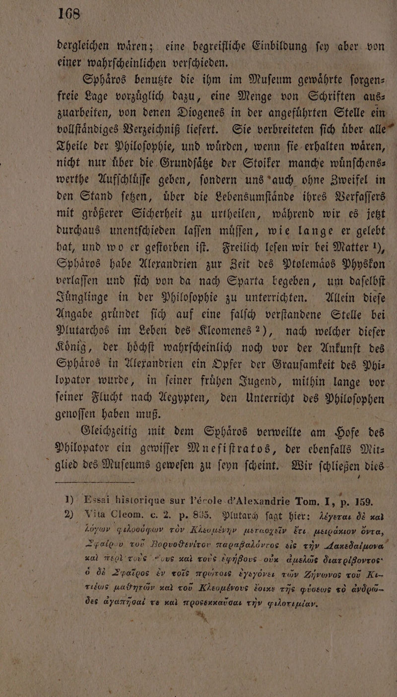 dergleichen wären; eine begreiliche Ginpifhlma fey aber von einer wahrfcheinlichen verſchieden. Sphaͤros benutzte die ihm im Muſeum gewährte forgen: freie Lage vorzuͤglich dazu, eine Menge von Schriften aus⸗ zuarbeiten, von denen Diogenes in der angeführten Stelle ein vollſtaͤndiges Verzeichniß liefert. Sie verbreiteten ſich uͤber alle“ Theile der Philoſophie, und wuͤrden, wenn ſie erhalten waͤren, nicht nur uͤber die Grundſaͤtze der Stoiker manche wuͤnſchens⸗ werthe Aufſchluͤſſe geben, ſondern uns auch ohne Zweifel in den Stand ſetzen, uͤber die Lebensumſtaͤnde ihres Verfaſſers mit groͤßerer Sicherheit zu urtheilen, waͤhrend wir es jetzt durchaus unentſchieden laſſen muͤſſen, wie lange er gelebt hat, und wo er geſtorben iſt. Freilich leſen wir bei Matter !), Sphaͤros habe Alexandrien zur Zeit des Ptolemaͤos Physkon verlaſſen und ſich von da nach Sparta begeben, um daſelbſt Juͤnglinge in der Philoſophie zu unterrichten. Allein dieſe Angabe gruͤndet ſich auf eine falſch verſtandene Stelle bei Plutarchos im Leben des Kleomenes 2), nach welcher dieſer Koͤnig, der hoͤchſt wahrſcheinlich noch vor der Ankunft des Sphaͤros in Alexandrien ein Opfer der Grauſamkeit des Phi⸗ lopator wurde, in ſeiner fruͤhen Jugend, mithin lange vor ſeiner Flucht nach Aegypten, den Unterricht des e genoſſen haben muß. Gleichzeitig mit dem Sphaͤros verweilte am Hofe des Philopator ein gewiſſer Mneſiſtratos, der ebenfalls Mit: glied des Muſeums geweſen zu ſeyn ſcheint. Wir ſchließen dies 1) Ess historique sur Verole.d’Alexandrie Tom. I, p. 159. 2) Vita Cleom. c. 2. p. 865. Plutarch ſagt hier: Asyeraı ÖE xl Loos gilvoopam rev Kisvuivnv weraogsiv Erı, ueıgaxıov övra, Talg zu) Bogvodevirov napaßaldvros sis 25 daxedeinove” vol r Tas οο zul role Eynßovs -oux dushös dıazgißovros‘ ds Syros ev rote ονν Eyeydvsı A Zirovos ro Kı- rie uadntom i Kheouevovs Loıxs 775 Piosws 50 dvd - des dun ve nal r οονννiuαẽ,ENanv gıloriulav.