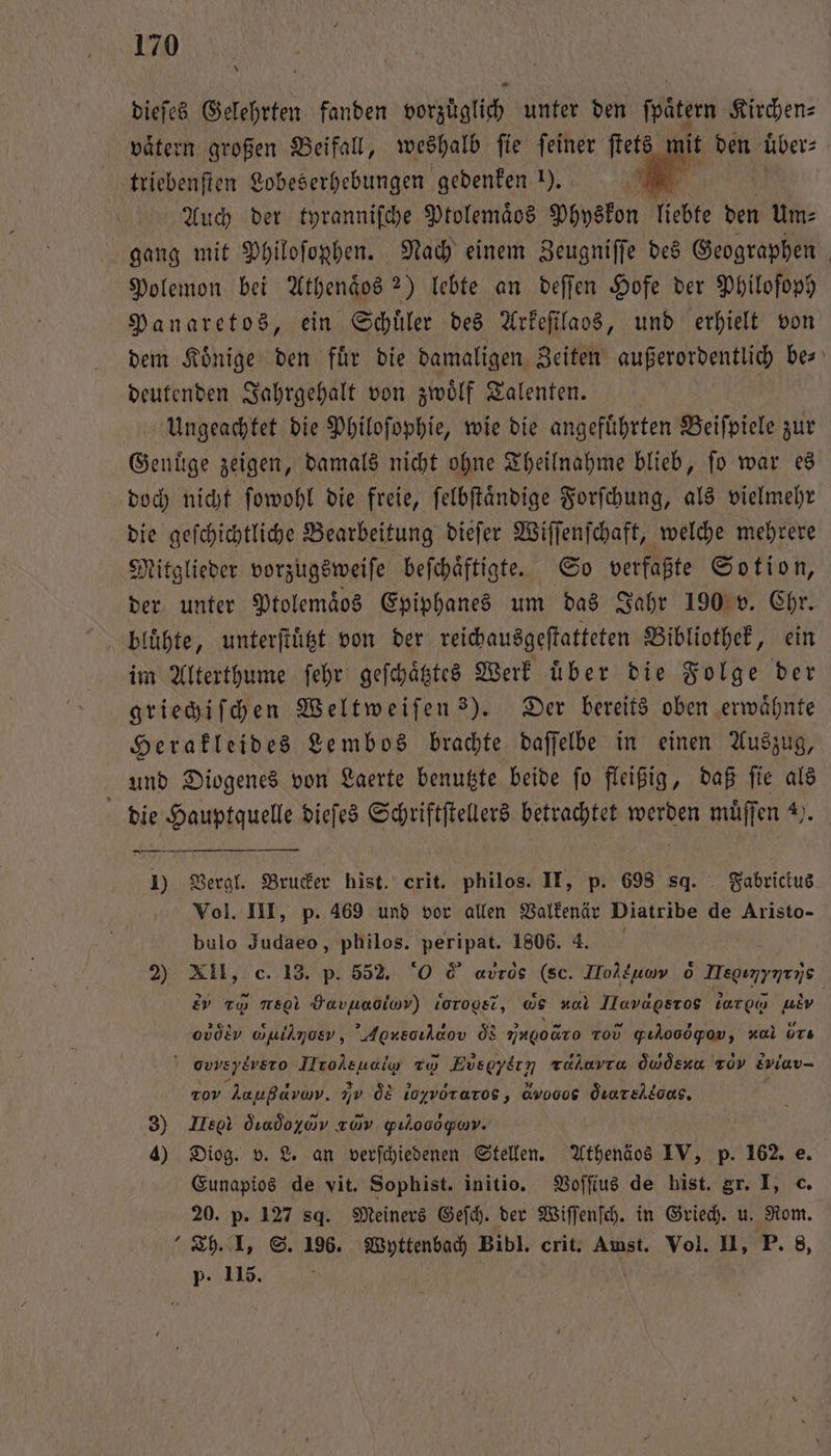 dieſes Gelehrten fanden vorzuͤglich unter den ſpaͤtern Kirchen⸗ vätern großen Beifall, weshalb fie feiner ſtets mit den über: triebenften Lobeserhebungen gedenken I). wu Auch der tyranniſche Ptolemaͤos Physkon liebte den Um: gang mit Philoſophen. Nach einem Zeugniſſe des Geographen Polemon bei Athenaͤos ?) lebte an deſſen Hofe der Philoſoph Panaretos, ein Schüler des Arkeſilaos, und erhielt von dem Koͤnige den fuͤr die damaligen Zeiten außerordentlich be⸗ deutenden Jahrgehalt von zwölf Talenten. Ungeachtet die Philoſophie, wie die angeführten Beifpiele zur Genüge zeigen, damals nicht ohne Theilnahme blieb, fo war es doch nicht ſowohl die freie, ſelbſtaͤndige Forſchung, als vielmehr die geſchichtliche Bearbeitung dieſer Wiſſenſchaft, welche mehrere Mitglieder vorzugsweiſe beſchaͤftigte. So verfaßte Sotion, der unter Ptolemaͤbs Epiphanes um das Jahr 190 v. Chr. im Alterthume ſehr geſchaͤtztes Werk uͤber die Folge der griechiſchen Weltweiſen 3). Der bereits oben erwähnte Herakleides Lembos brachte daſſelbe in einen Auszug, und Diogenes von Laerte benutzte beide ſo fleißig, daß ſie als die Hauptquelle dieſes Schriftſtellers betrachtet werden muͤſſen 2. 1) Vergl. Brucker hist. crit. philos. II, p. 698 sq. Fabricius Vol. III, p. 469 und vor allen Valkenär Diatribe de Aristo- bulo Judaeo, philos. peripat. 1806. 4. 0 2) XII, c. 13. p. 552. 0 © avros (sc. TToläuov 0 Megınyarys e r re Havuaoiwv) lorogetr, G zal Ilavageros bar o a ovölv wpihmosv, Agnecılaov d ingo Tod gılooögov, zul ürs ov d To Eusgyern tahovra Gosen roy Eviav- r Aaußava. In d loyvoraros, &amp;vooog Öuareloas. 3) Dee dındoyav zwv Yulooogyum. ’ 4) Diog. v. L. an verſchiedenen Stellen. Athenäos IV, p. 162. e. | Eunapios de vit. Sophist. initio. Voſſius de hist. gr. I, c. 20. p. 127 sq. Meiners Geſch. der Wiſſenſch. in Griech. u. Rom. Th. I. S. 196. Wyttenbach Bibl. crit. Amst. Vol. II, P. 8, p. 115.