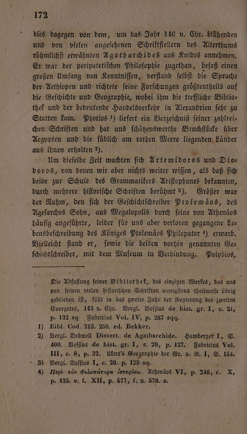 dies dagegen von dem, um das Jahr 140 v. Chr. blühenden und von vielen angeſehenen Schriftſtellern des Alterthums ruͤhmlichſt erwaͤhnten Agatharchides aus Knidos annehmen. Er war der peripatetiſchen Philoſophie zugethan, beſaß einen großen Umfang von Kenntniſſen, verſtand ſelbſt die Sprache der Aethiopen und richtete ſeine Forſchungen groͤßtentheils auf die Geſchichte und Geographie, wobei ihm die treffliche Biblio⸗ Statten kam. Photios ) liefert ein Verzeichniß ſeiner zahlrei⸗ chen Schriften und hat uns ſchaͤtzenswerthe Bruchſtuͤcke über Aegypten und die ſuͤdlich am rothen Meere liegenden Länder aus ihnen erhalten 2). Um dieſelbe Zeit machten ſich Artemidoros und Die: doros, von denen wir aber nichts weiter wiſſen, als daß ſich beide zur Schule des Grammatikers Ariſtophanes bekannten, durch mehrere hiſtoriſche Schriften beruͤhmt 3). Groͤßer war der Ruhm, den ſich der Geſchichtſchreiber Ptolemaͤos, des Ageſarchos Sohn, aus Megalopolis durch feine von Athenaͤos haͤufig angefuͤhrte, leider fuͤr uns aber verloren gegangene Le⸗ bensbeſchreibung des Koͤniges Ptolemaͤos Philopator 4) erwarb. Vielleicht ſtand er, ſowie die beiden vorhin genannten Ges ſchichtſchreiber, mit dem Muſeum in Verbindung. Polybios, Die hfoffing feiner Bibliothek, des einzigen Werkes, das uns von ſeinen vielen hiſtoriſchen Schriften ae de theilweiſe übrig geblieben iſt, fällt in das zweite Jahr der Regierung des zweiten Euergetes, 143 v. Chr. Vergl. Voſſius de hist. gr. I, c. 21, p. 132 8. Fabricius Vol. IV, p. 287 sqq. 1) Bibl. Cod. 213. 250. ed. Bekker. 2) Vergl. Dodwell Dissert. de Agatharchide. Hamberger I, S. 400. Voſſius de hist. gr. I, c. 20, p. 127. Fabricius Vol. III, c. 8, p. 32. Ukert's Geographie der Gr. u. R. I, S. 154. , 3) Vergl. Voſſius I, c. 20. p. 129 8. 4) Hees 20. Dihomaroga vorogiau. Athenäos VI, p. 246, € e. X, p. 425. e. f. XII, p. 577, f. u. 578. a.