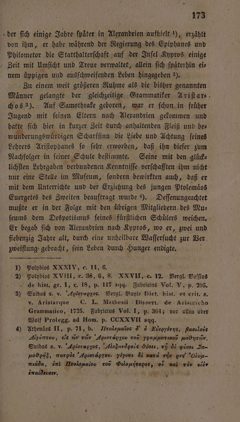 «der ſich einige Jahre fpäter in Alexandrien aufhielt ), erzaͤhlt von ihm, er habe waͤhrend der Regierung des Epiphanes und Philometor die Statthalterſchaft auf der Inſel Kypros einige - Zeit mit Umſicht und Treue verwaltet, allein ſich ſpaͤterhin eis nem üppigen und ausſchweifenden Leben hingegeben 2). Zu einem weit groͤßeren Ruhme als die bisher genannten Maͤnner gelangte der gleichzeitige Grammatiker Ariſtar⸗ chos 3). Auf Samothrake geboren, war er ſchon in fruͤher Jugend mit ſeinen Eltern nach Alexandrien gekommen und hatte ſich hier in kurzer Zeit durch anhaltenden Fleiß und be⸗ wunderungswurdigen Scharfſinn die Liebe und Achtung ſeines Lehrers Ariſtophanes ſo ſehr erworben, daß ihn dieſer zum Nachfolger in ſeiner Schule beſtimmte. Seine mit den gluͤck⸗ lichſten Lehrgaben e Kenntniſſe verſchafften ihm nicht nur eine Stelle im Muſeum, ſondern bewirkten auch, daß er mit dem Unterrichte und der Erziehung des jungen Ptolemaͤos Euergetes des Zweiten beauftragt wurde 3). Deſſenungeachtet mußte er in der Folge mit den übrigen Mitgliedern des Mus ſeums dem Despotismus ſeines fuͤrſtlichen Schuͤlers weichen. * ſiebenzig Jahre alt, durch eine unheilbare Waſſerſucht zur Ver zweiflung gebracht, ſein Leben durch Hunger endigte. 1) Polobios XXXIV, e. 14, 6. 2) Polybios XVIII, c. 38, 6, 8. XXVII, c. 12. Vergl. Voſſius de hist. gr. I, c. 18, p. 117 sqd. Fabricius Vol. V, p. 295. 3) Suidas s. v. Aolorapyos. Vergl. Bayle Diet. bist. et crit. s. v. Aristarque C. L. Mathesii Diesert. de Aristärcho Grammatico, 1725. Fabricius Vol. I, p. 364; vor allen aber Wolf Prolegg. ad Hom. p. CCXXVII sgg. 4) Athenäos II, p. 71, b. Hrolenuros d d Ebecyr ne, e Suidas s. v. Aoiorapyos, Aksbarögevs Heosı, x, d Quoes D uod dg, maroös Agiorägzov. yeyovs q xarc FR eve Olvu- sucda, Em Irokepaiov rod een 0 Hal worv vior dnaldavas. »