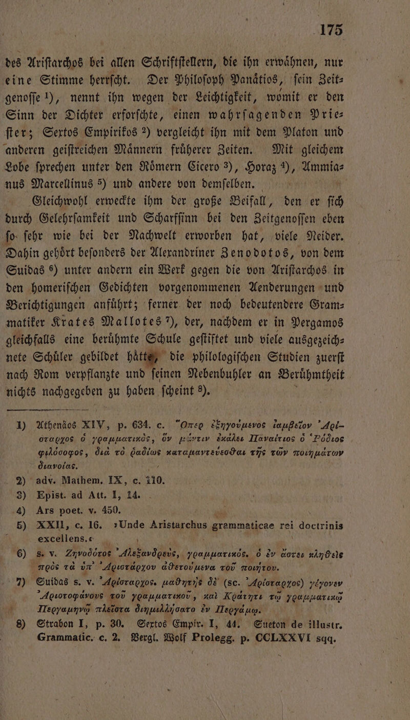 des Ariſtarchos bei allen Schriftſtellern, die ihn erwaͤhnen, nur eine Stimme herrſcht. Der Philoſoph Panaͤtios, ſein Zeit⸗ genoſſe 1), nennt ihn wegen der Leichtigkeit, womit er den Sinn der Dichter erforſchte, einen wahrſagenden Prie⸗ ſter; Sextos Empirikos 2) vergleicht ihn mit dem Platon und anderen geiſtreichen Maͤnnern fruͤherer Zeiten. Mit gleichem Lobe ſprechen unter den Römern Cicero 3), Horaz ), Ammia⸗ nus Marcellinus 5) und andere von demſelben. | Gleichwohl erweckte ihm der große Beifall, den er fh durch Gelehrfamkeit und Scharffinn bei den Zeitgenoſſen eben ſo ſehr wie bei der Nachwelt erworben hat, viele Neider. Dahin gehoͤrt beſonders der Alexandriner Zenodotos, von dem Suidas 6) unter andern ein Werk gegen die von Ariſtarchos in den homeriſchen Gedichten vorgenommenen Aenderungen und Berichtigungen anfuͤhrt; ferner der noch bedeutendere Gram— matiker Krates Mallotes ), der, nachdem er in Pergamos gleichfalls eine berühmte Schule geftiftet und viele ausgezeich⸗ nete Schuͤler gebildet je die philologiſchen Studien zuerft nach Rom verpflanzte und feinen Nebenbuhler an Beruͤhmtheit nichts nachgegeben zu haben ſcheint 8). 1) Athens xiv, p. 634. c. One EHV νù⁰ οe lahνẽ,” A 0Ta0405 6 yoapuarınds, 0v jürrıv Eualsı ITavalrıos d Pd ²ꝰe gılooogos, din To Gaò lues narapavrsvecdans xis TÜV TOIMnETuy dıavrolas. e 2) adv. Mathem. IX, c. 110. 5) Epist. ad Att. I, 14. 4) Ars poet. v. 450. 5) XXII, c. 16. »Unde e e grammaticae rei i.doctrinis | ‚excellens.e _ 6) s. v. Zuvoòd ros Ale e i baliliarinds. 0 e dor ne rede za un Agsozdezov aderovusvo Tod momrov. 7) Suidas s. v. Agioraozos. laub ne is oͤs (sc. Aoioraoxoe) Nazerer | ’Agıotoparovs 205 yoauuerınov, aa Kdt r: To ygapmarınıa A Isoyaunvo nisiora dımualijoaro &amp;v Heere. | 8) Strabon I, p. 30. Sextos Empir. I, 4. Sueton de illustr. Grammatic. c. 2. Vergl. Wolf e p. CCLXXVI sadq. A A