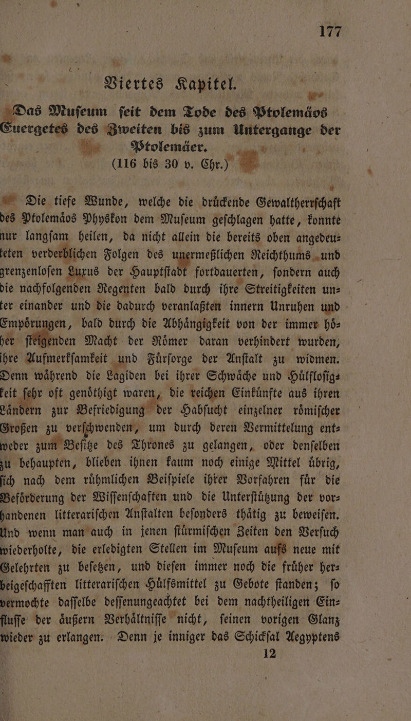 Vl.iertes Kapitel. in 40. Muſeum feit dem Tode des Ptolemäos zuergetes des Zweiten bis zum Untergange der VPtolemäe. (116 bis 30 v. Chr.) 8 Die tiefe Wunde, welche die druͤckende Gewaltherrſchaft des Ptolemaͤbs Physkon dem Muſeum geſchlagen hatte, konnte nur langſam heilen, da nicht allein die bereits oben angedeu⸗ teten verderblichen Folgen des unermeßlichen Reichthums und grenzenloſen Luxus der Hauptſalt fortdauerten, ſondern auch die nachfolgenden Regenten bald durch ihre Streitigkeiten un: ter einander und die dadurch veranlaßten innern Unruhen und Empoͤrungen, bald durch die Abhängigkeit von der immer hoͤ⸗ her ſteigenden Macht der Römer daran verhindert wurden, ihre Aufmerkſamkeit und Fuͤrſorge der Anſtalt zu widmen. Denn während die Lagiden bei ihrer Schwaͤche und Hülflofigs keit ſehr oft genoͤthigt waren, die reichen Einkuͤnfte aus ihren Laͤndern zur Befriedigung der Habſucht einzelner roͤmiſcher Großen zu verſchwenden, um durch deren Vermittelung ent- weder zum Beſitze des Thrones zu gelangen, oder denſelben zu behaupten, blieben ihnen kaum noch einige Mittel uͤbrig, ſich nach dem ruͤhmlichen Beiſpiele ihrer Vorfahren fuͤr die Beförderung der Wiſſenſchaften und die Unterſtuͤtzung der vor⸗ handenen litterariſchen Anſtalten beſonders thaͤtig zu beweiſen. und wenn man auch in jenen ſtuͤrmiſchen Zeiten den Verſuch wiederholte, die erledigten Stellen im Muſeum aufs neue mit Gelehrten zu beſetzen, und dieſen immer noch die fruͤher her— beigeſchafften litterariſchen Huͤlfsmittel zu Gebote ſtanden; fo vermochte daſſelbe deſſenungeachtet bei dem nachtheiligen Ein⸗ fluſſe der äußern Verhaͤltniſſe nicht, feinen vorigen Glanz wieder zu erlangen. Denn je inniger das Schickſal Aegyptens 12