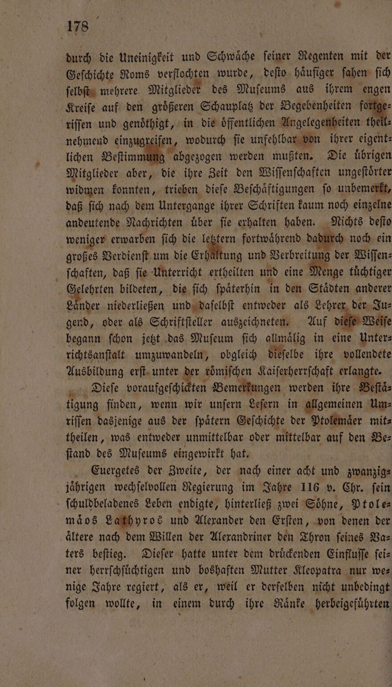 durch die Uneinigkeit und Schwaͤche ſeiner Regenten mit der Geſchichte Roms verflochten wurde, deſto haͤufiger ſahen ſich ſelbſt mehrere Mitglieder des Muſeums aus ihrem engen | Aike auf den en e der ee, fortge | ae einzug ifen, wodurch fe unſehl bar bo lichen Beſtim abgezogen werden mußten. Die uͤbrigen Mitglieder aber, die ihre Zeit den Wiſſenſchaften ungeſtoͤrter widmen konnten, trieben dieſe Beſchaͤftigungen ſo unbemerkt, daß ſich nach dem Untergange ihrer Schriften kaum noch einzelne andeutende Nachrichten uͤber ſie erhalten haben. Nichts deſto wen iger erwarben ſich die je fortwährend dadt ch noch ein großes Verdienſt um die Erhaltung und Verbreit der Wiſſen⸗ ſchaften, daß ſie Unterricht ertheilten und eine 8 tuͤchtiger Gelehrten bildeten, die ſich ſpaͤterhin in den Städten anderer Laͤnder niederließen und daſelbſt entweder als Lehrer der Ju⸗ gend, oder als Schriftſteller auszeichneten. Auf di Weiſe begann ſchon jetzt das Muſeum ſich allmaͤlig in eine Unter⸗ richtsanſtalt umzuwandeln, obgleich dieſelbe ihre vollendete Ausbildung erſt unter der roͤmiſchen Kaiſerherrſchaft erla igte. Dieſe voraufgeſchi ten 1 Bemerkungen werden ihre Beſtaͤ⸗ tigung finden, wenn wir unſern Leſern in allgemeinen Um⸗ riſſen dasjenige aus der ſpaͤtern Geſchichte der Ptolemaͤer mit⸗ theilen, was entweder unmittelbar oder mittelbar auf den Be⸗ ſtand des Muſeums eingewirkt hat. Euergetes der Zweite, der nach einer acht und zwanzig⸗ jährigen wechſelvollen Regierung im Jahre 116 v. Chr. ſein ſchuldbeladenes Leben endigte, hinterließ zwei Söhne, Ptole⸗ maͤos Lathyros und Alexander den Erſten, von denen der aͤltere nach dem Willen der Alexandriner den Thron ſeines Va⸗ ters beſtieg. Dieſer hatte unter dem druͤckenden Einfluſſe ſei— ner herrſchſuͤchtigen und boshaften Mutter Kleopatra nur we⸗ nige Jahre regiert, als er, weil er derſelben nicht unbedingt folgen wollte, in einem durch ihre Raͤnke herbeigefuͤhrten