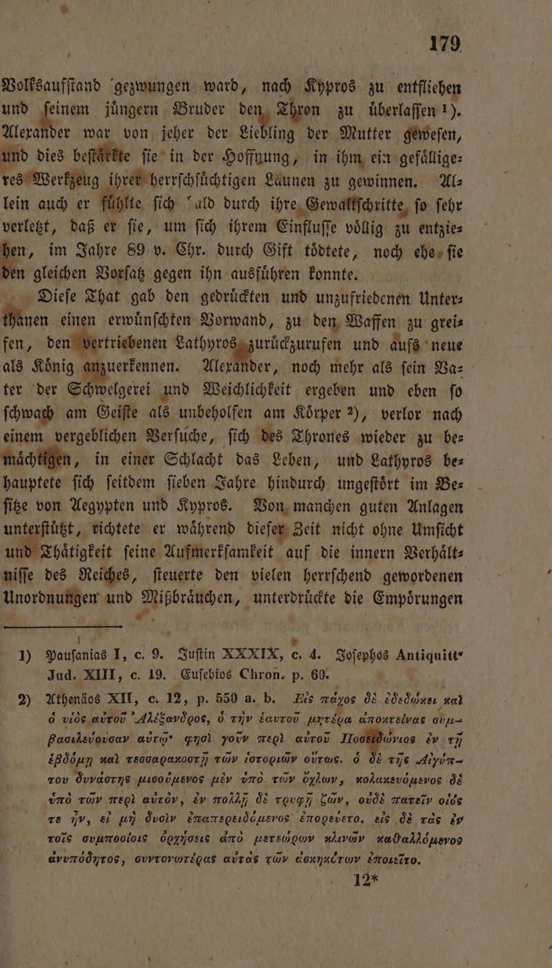 7 Volksaufſtand gezwungen ward, nach Kypros zu entfliehen und feinem jüngern Bruder de Thron zu uͤberlaſſen 1). Alexander war von jeher der Liebling der Mutter geweſen, und dies beſtärkte ſie in der Hoffnung, in ihm ein gefaͤllige⸗ res Werkzeug ihrer herrſchſüchtigen Launen zu gewinnen. Al⸗ lein auch er fühlte ſich bald durch ihre Gewaltſchritte fo. ſehr verletzt, daß er ſie, um ſich ihrem Einfluſſe voͤllig zu entzie⸗ ker „im Jahre 89 v. Chr. durch Gift toͤdtete, noch eberfie den gleichen Vorſatz gegen ihn ausfuͤhren konnte. | Dieſe That gab den gedruͤckten und unzufriedenen Unter⸗ h en einen erwuͤnſchten Vorwand, zu den Waffen zu grei⸗ fen, den vertriebenen Lathyros uruͤckzurufen und aufs neue als Koͤnig anzuerkennen. Alexander, noch mehr als ſein Va⸗ ter der Schwelgerei und Weichlichkeit ergeben und eben ſo ſchwach am Geiſte als unbeholfen am Körper 2), verlor nach einem vergeblichen Verſuche, ſich des Thrones wieder zu be: maͤchtigen, in einer Schlacht das Leben, und Lathyros be⸗ hauptete ſich ſeitdem ſieben Jahre hindurch ungeſtoͤrt im Bes ſitze von Aegypten und Kypros. Von manchen guten Anlagen unterſtuͤtzt, richtete er während dieſer Zeit nicht ohne Umſicht und Thaͤtigkeit feine Aufmerkſamkeit auf die innern Verhaͤlt⸗ niſſe des Reiches, ſteuerte den vielen herrſchend gewordenen Unordnungen und Mißbraͤuchen, unterdruͤckte die Empoͤrungen * | 1) Pauſanias I, c. 9. Juſtin XXXIX, ei 4. Joſephos Antiquitt- Jud. XIII, c. 19. Euſebios Chron. p. 60. OR 2) Athenäos XII, c. 12, p. 550 a. b. Eis rd gos 08. 8dsdoinsı al d viosavrov AktEavdgos, 6 ımv Eavrov unrion anoursivas O Paoıksvovoav abr · go) yowv megl aurov Ilooklduwıos 2v 177] £Bödun ͤ u Teooapaxoor;; rd loro ohe. &amp; ÖL 296 Alyun Tov q vαον WDOVUEVOS U-, dd rαινν Oylow, xohursvousvog ds vnd zo re auzov, Ev gro q Toupn kam, odds rar v oids re Iv, &amp;i un q vod Emansgeidcusrvos Emogsvero. ö ee dd rde v Tois ovumesioıs Gαẽm is do gersoguw nlırav ne, o dvvròòyros, ovprorwregas avras Fuw dHνjνʒc r Lotto. 12*