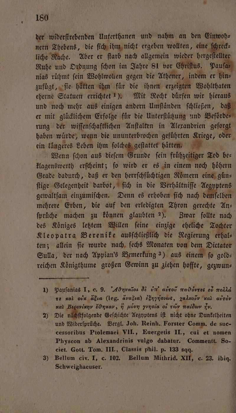 der widerſtrebenden Unterthanen und nahm an den Einwoh⸗ nern Thebens, die ſich ihm nicht ergeben wollten, eine 195 liche Rache. Aber er ſtarb nach allgemein wieder hergeſtellter Ruhe und Ordnung ſchon im Jahre SL vor Chriſtus. Pauf nias ruͤhmt ſein Wohlwollen gegen die Athener, indem er hin⸗ zufügt, ſie hatten ihm für die ihnen erzeigten Wohlthaten eherne Statuen errichtet !). Mit Recht dürfen wir hieraus und noch mehr aus einigen andern Umſtaͤnden ſchließen, da er mit gluͤcklichem Erfolge fuͤr die Unterſtuͤtzung und Befoͤrde⸗ rung der wiſſenſchaftlichen Anſtalten in Alexandrien geſorgt haben würde, wenn die ununterbrochen geführten Kriege, oder ein längeres Leben ihm ſolches geſtattet haͤtten. Wenn ſchon aus dieſem Grunde ſein fruͤhzei itiger Tod be: klagenswerth erſcheint; fo wird er es in einem noch höhern Grade dadurch, daß er den herrſchſuͤchtigen Roͤmern eine guͤn⸗ ſtige Gelegenheit darbot, ſich in die Verhaͤltniſſe Aegyptens gewaltfam einzumiſchen. Denn es erhoben ſich nach demſelben mehrere Erben, die auf den erledigten Thron gerechte An— ſpruͤche machen zu koͤnnen glaubten 2). Zwar ſollte nach des Koͤniges letztem Willen ſeine einzige eheliche Tochter Kleopatra Berenike ausſchließlich die Regierung erhal⸗ ten; allein ſie wurde nach ſechs Monaten von dem Dictator Sulla, der nach Appian's Bemerkung 3) aus einem ſo gold⸗ reichen Koͤnigthume großen Gewinn zu ziehen hoffte, gezwun⸗ 1) Pauſanias I, c. 9. ’Adnvatoı dN v avrov e e molle 13 xal Ot GH (leg. avakıa) n za ſaodv ar aurov nal Begsviunv &amp; ME, N uovn yynoia ol rd ral vv. 2) Die ne ſtfolgende Geſchichte Aegyptens iſt nicht ohne Dunkelheiten und Widerſprüche. Vergl. Joh. Reinh. Forster Comm. de suc- cessoribus Ptolemaei VII., Euergetis II., cui et nomen Physcon ab Alexandrinis vulgo dabatur. Commentt. So- ciet. Gott. Tom. III., Classis phil. p. 133 sqq. | | 3) Bellum civ. I, c. 102. Bellum Mithrid. XII, c. 23. big Schweighaeuser. N ö |