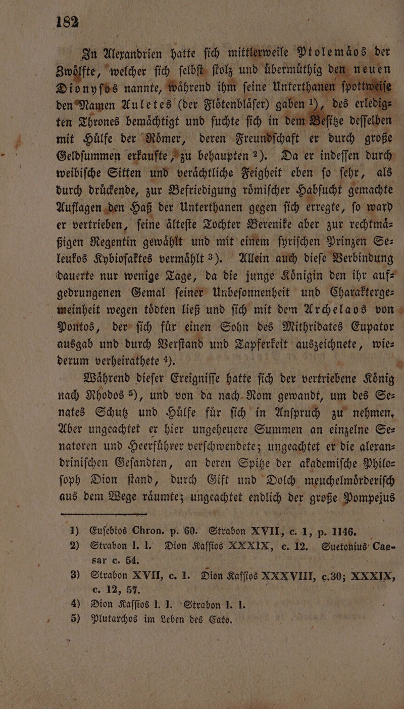 In Alexandrien hatte fich mittl Pistemzös, der Zwölfte, welcher ſich ſelbſt ſtolz und uͤbermuͤthig der n I Dionyſos nannte, Während ihm feine Unterthanen fpo | den Namen Auletes (der Flöͤtenblaͤſer) gaben 1 d ten Thrones bemaͤchtigt und ſuchte ſich in dem Beſitz mit Huͤlfe der Roͤmer, deren Freundſchaft er durch große Geldſummen erkaufte „zu behaupten 2). Da er indeſſen durch weibiſche Sitten und veraͤchtliche Feigheit eben fo ſehr, als durch druͤckende, zur Befriedigung roͤmiſcher Habſucht gemachte Auflagen den Haß der Unterthanen gegen ſich erregte, ſo ward er vertrieben, ſeine ältefte Tochter Berenike aber zur rechtmaͤ⸗ ßigen Regentin gewaͤhlt und mit einem ſyriſchen Prinzen Se: leukos Kybioſaktes vermaͤhlt 3). Allein auch dieſe Verbindung dauerte nur wenige Tage, da die junge Koͤnigin den ihr auf⸗ gedrungenen Gemal ſeiner Unbeſonnenheit und Charakterge⸗ meinheit wegen toͤdten ließ und ſich mit dem Archelaos von Pontos, der ſich fuͤr einen Sohn des Mithridates Eupator ausgab und durch Verſtand und Aae auszeichnete. wie⸗ derum verheirathete 9). Waͤhrend dieſer Ereigniſſe hatte ſich der Hertel Koͤnig nach Rhodos 5), und von da nach Rom gewandt, um des Se⸗ nates Schutz und Huͤlfe fuͤr ſich in Anſpruch zu nehmen. Aber ungeachtet er hier ungeheuere Summen an einzelne Se⸗ natoren und Heerfuͤhrer verſchwendete; ungeachtet er die alexan⸗ driniſchen Geſandten, an deren Spitze der akademiſche Philo⸗ ſoph Dion ſtand, durch Gift und Dolch meuchelmoͤrderiſch aus dem Wege räumtez ungeachtet endlich der große Pompejus . 1) Euſebios Chron. p. 60. Strabon XVII, c. 1, p. 1146. 2) Strabon 1. 1. Dien Kaſſios XXXIX, c. 12. Suetonius Cae- sar c. 54. ern: 8) Strabon XVII, c. 1. Sion Kaſſtos XXXVIII, c,30; XXXIX, c. 12, 57. 575 | 05 4) Dion Kaſſios 1. J. Strabon 1. 1. 2 5) Plutarchos im Leben des Cato. ee ee g