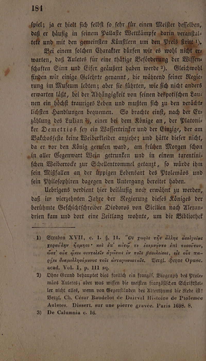 90 181 ſpiel; ja er hielt ſich ſelbſt ſo ſehr fuͤr einen Meifter deſſelben, daß er haͤufig in ſeinem Pallaſte Wettkaͤmpfe dari ‚verantal te te und mit den gemeinſten Kuͤnſtlern um den Preis ſtritt !) | Bei einem ſolchen Charakter duͤrfen wir es wohl nie “ warten, daß Auletes für eine thätige Befoͤrderung der Wiſſe ſchaften Sinn und Eifer geäußert haben werde 2). Gleichwohl finden wir einige Gelehrte genannt, die waͤhrend ſeiner Re ie⸗ rung im Muſeum lebten; aber ſie fuͤhrten, wie ſich nicht anders erwarten Laßt, bei der Abhängigkeit von feinen despotiſchen Lau- nen ein hoͤchſt trauriges Leben und mußten ſich zu den veraͤcht⸗ lichſten Handlungen bequemen. So brachte einſt, nach der Er⸗ zaͤhlung des Lukian 9, einer bei dem Koͤnige an, der Platoni⸗ ker Demetrios ſey ein Waſſertrinker und der Einzige, der am Bakchosfeſte keine Weiberkleider anziehe; und hätte dieſer nicht, da er vor den Koͤnig gerufen ward, am fruͤhen Morgen ſchon in aller Gegenwart Wein getrunken und in einem tarentini⸗ ſchen Weiberrocke zur Schellentrommel getanzt, ſo wuͤrde ihm | fein Mißfallen an der üppigen Lebensart des Ptolemäos und ſein Philoſophiren dagegen den Untergang bereitet haben. Uebrigens verdient hier beiläufig. noch erwähnt zu werden, daß im vierzehnten Jahre der Regierung dieſes Königes der berühmte Geſchichtſchreiber Diodoros von Sicilien nach Alexan⸗ drien kam und dort eine Zeitlang wohnte, um die Bibliothek J). Strabon XVII, c. 1. $. II. Os ze rie allns Goelysi e xogavimv Ess , Em 6ỹ˖õ!XM Ts. 2asuvovro Ei xοοοντνον wor ob Mn, ovvrehsv ayovas 2v Tois Hνx- os, eis ode a ohe Örenıllmoousvos xo avrayowıoruls, Vergl. Heyne Opusc. acad. Vol. I, p. 111 sq. 1 5 2) Ohne Grund behauptet dies freilich ein franzöſ. Biograph des Ptole— mäss Auletes; aber was wiſſen die meiſten franzöſiſchen Schriftſtel⸗ ler nicht alles, wenn von Gegenſtänden des Alterthums die Rede iſt! Vergl. Ch. César Baudelot de Dairval Histoire de Ptolemee Auletes, Dissert. sur une pierre gravee. Paris 1698. 8. 3) De Calumnia c. 16.