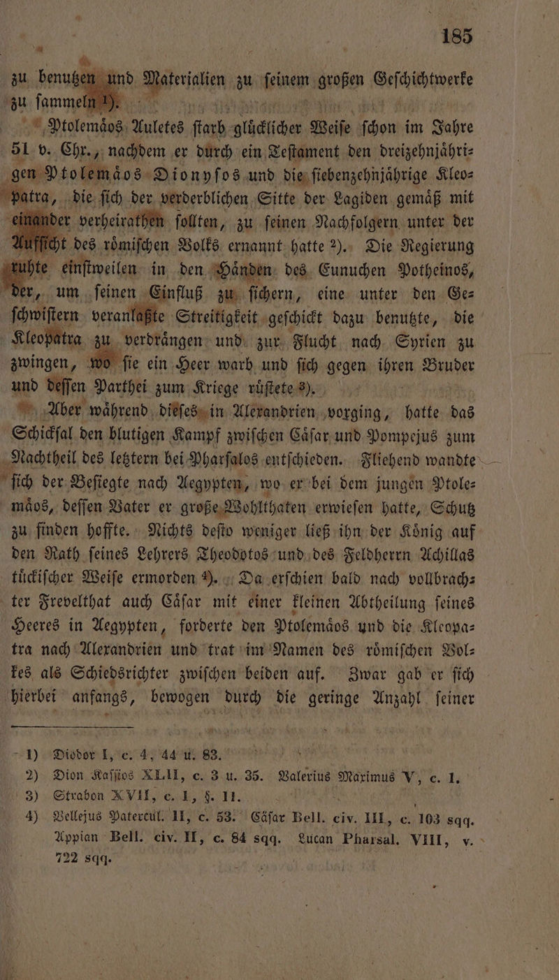 und Daten u buen e ep * Ptolemäos Auletes ſtarb Ac Weiſe eh im Jahre 51 v. Chr., nachdem er durch ein Teſtament den dreizehnjaͤhri⸗ gen Mtolemäos ene 08 und TSG ee Kleo⸗ 1 des en Volks ernannt 91 2% Sn 1 ühte einſtweilen in den Hände n des Eunuchen Potheinos, er, um leinen ala zu ſichern, eine unter den Ge⸗ laßte Streitigkeit geſchickt dazu benutzte, die Kleopatra 1 verdrängen und zur Flucht nach Syrien zu zwingen, w 25 ſie ein Heer warb. und fich gegen ihren Winde und deſſen Parthei zum Kriege ruͤſtete 8). f Aber waͤhrend dieſes in Alexandrien e hatte das Schicksal den blutigen Kampf zwiſchen Caͤſar und Pompejus zm Nachtheil des letztern bei Pharſalos entſchieden. Fliehend wandte — ſich der Beſiegte nach Aegypten, wo er bei dem jungen Ptole⸗ maͤos, deſſen Vater er große Wohlthaten erwieſen hatte, Schutz zu finden hoffte. Nichts deſto weniger ließ ihn der Koͤnig auf den Rath ſeines Lehrers Theodotos und des Feldherrn Achillas tuͤckiſcher Weiſe ermorden . Da erſchien bald nach vollbrach⸗ ter Frevelthat auch Caͤſar mit einer kleinen Abtheilung ſeines Heeres in Aegypten, forderte den Ptolemaͤos und die Kleopa⸗ tra nach Alexandrien und trat im Namen des roͤmiſchen Bol: kes als Schiedsrichter zwiſchen beiden auf. Zwar gab er ſich hierbei anfangs, bewogen durch die geringe Anzahl feiner 1) Diodor I, c. 4, 44 u. 83. 2) Dion Kaffios XLIII, c. 3 u. 35. Valerius aims V, c. 1. 3) Strabon XVII, c. 1, . II. 4) Vellejus Patercul. II, c. 53. Cäſar Bell. civ. III, c. 103 sqq. Appian Bell. civ. II, c. 84 sqq. Lucan Pharsal. VIII, y. 722 sqq. | |