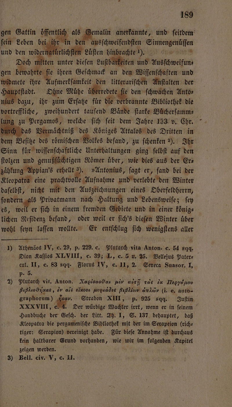 gen Gattin öffentlich als Gemalin anerkannte, und ſeitdem ſein Leben bei Mh den ausſchweifendſten IE ae en und den on eg e Lüften hinbrachte 1). N re Doch Aten unter dieſen Luſtbarkeiten und Ausſchweifun⸗ gen betdahrken K ihren Geſchmack an den Wiſſenſchaften und widmete ihre Aufmerkſamkeit den litterariſchen Anſtalten der Hauptſtadt. Ohne Muͤhe uͤ aberrcdete fi den ſchwachen Anto⸗ nius dazu, ihr zum Erſatze fuͤr die verbrannte Bibliothek die vortreffliche, zweihundert tauſend Bände ſtarke Buͤcherſamm⸗ h das Vermächtniß des Koͤniges Attalos des Dritten in dem Beſite des roͤmiſchen Volkes befand, zu ſchenken 2). Ihr Sinn fuͤr wiſſenſchaftliche Unterhaltungen ging ſelbſt auf den ſtolzen und genußſfüchtigen Roͤmer uͤber, wie dies aus der Er— zaͤhlung Appian’s erhellt 19 Antonius, ſagt er, fand bei der Kleopatra eine prachtvolle Aufnahme und verlebte den Winter daſelbſt, nicht mit den Auszeichnungen eines Oberfeldherrn, ſondern als Privatmann nach Haltung und Lebensweiſe; ſey es, wel er ſich in einem fremden Gebiete und in einer koͤnig⸗ lichen Reſidenz befand, oder weil er ſich's dieſen Winter uͤber wohl ſeyn laſſen wollte. Er entſchlug ſich wenigſtens aller 1) Athenäos IV, c. 29, p. 229. c. Sach vita Fee c. 54 sqq. Dion Kaſſios XLVIII, c. 39; L, c. 5 u. 25. Vellejus Pater⸗ cul. II, c. 83 sqq. Florus IV, c. uns Seneca Suasor. I, p- 5. 2) Plutarch vit. Anton. Xagioaodoı Ev auım 520 &amp;# Ney BIHõ%,ꝛi as, Ev als el ν,νẽůqse gigi anlav (i. e. auto- graphorum) Joan. Strabon XIII, p. 925 sqq. Juſtin XXXVIII, c. 4. Der würdige Wachler irrt, wenn er in ſeinem Handbuche der Geſch. der Litt. Th. I, S. 137 behauptet, daß Kleopatra die pergameniſche Bibliothek mit der im Serapeion (rich: tiger: Serapion) vereinigt habe. Für dieſe Annahme iſt durchaus kein haltbarer Grund vorhanden, wie wir im folgenden Kapitel zeigen werden. 3) Bell. civ. V, c. II.