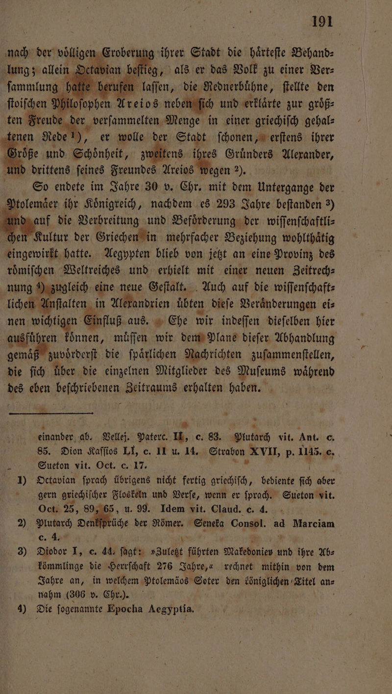 nach der voll lee Gren ihrer Stadt die haͤrteſte Behand⸗ lung; ſtieg, als er das Volk zu einer Ver⸗ ſammlung ) laſſen, die Rednerbuͤhne, ſtellte den ſtoiſchen Philoſophen Areios neben ſich und erklaͤrte zur groͤß⸗ de der verſammelten Menge in einer griechiſch gehal— tenen Rede 1), er wolle der Stapt ſchonen, erſtens ihrer Größe und Schönheit, zu tens ihr res Gruͤnders nden, und drittens ſeines Freundes Areios Y wegen 2). | So endete im Jahre 30 v. Chr. mit dem Untergange der N. olemaͤer ihr Koͤnigreich, nachdem es 293 Jahre beſtanden 3) ind auf die Verbreitung und Befoͤrderung der wiſſenſchaftli⸗ chen Kultur der Griechen in mehrfacher Beziehung wohlthaͤtig eingewirkt hatte. Aegypten blieb von jetzt an eine Provinz des roͤmiſchen Weltreiches und erhielt mit einer neuen Zeitrech⸗ nung) zugleich eine neue Geſtalt. Auch auf die wiſſenſchaft⸗ lichen Anſtalten in Alexandrien uͤbten dieſe Veraͤnderungen ei⸗ nen wichtigen fluß aus. Ehe wir indeſſen dieſelben hier ausfuͤhren koͤnnen, muͤſſen wir dem Plane dieſer Abhandlung gemäß zuvörderſt die ſpaͤrlichen Nachrichten zuſammenſtellen, die ſich über. die einzelnen Mitglieder des Muſeums td des eben Faß den Zeitraums alen haben. 2 * 4 5 8 a * einander ab. Vellej. Paterc. II, c. 83. Plutarch vit. Ant. c. 85. Dion Kaſſios LI, c. 11 u. 14. Strabon XVII, p. 1145. 0 N Sueton vit. Oct. c. 17. 1) Octavian ſprach übrigens nicht fertig griechiſch, bediente ſch aber gern griechiſcher Floskeln und Verſe, wenn er ſprach. Sueton vit. Oct. 25, 89, 65, u. 99. Idem vit. Claud. c. 4. 2) SEN Dale der Römer. Seneka Consol. ad Marciam c. 4. 3) Diodor I, c. 44. ſagt: I führten Makedonien ı und ihre Ab⸗ kömmlinge die Herrſchaft 276 Jahre,« rechnet mithin von dem Jahre an, in welchem Ptolemäos Soter den königlichen Titel an⸗ N nahm (306 v. Chr.). 3) Die ſogenannte Epocha Aegyptia.