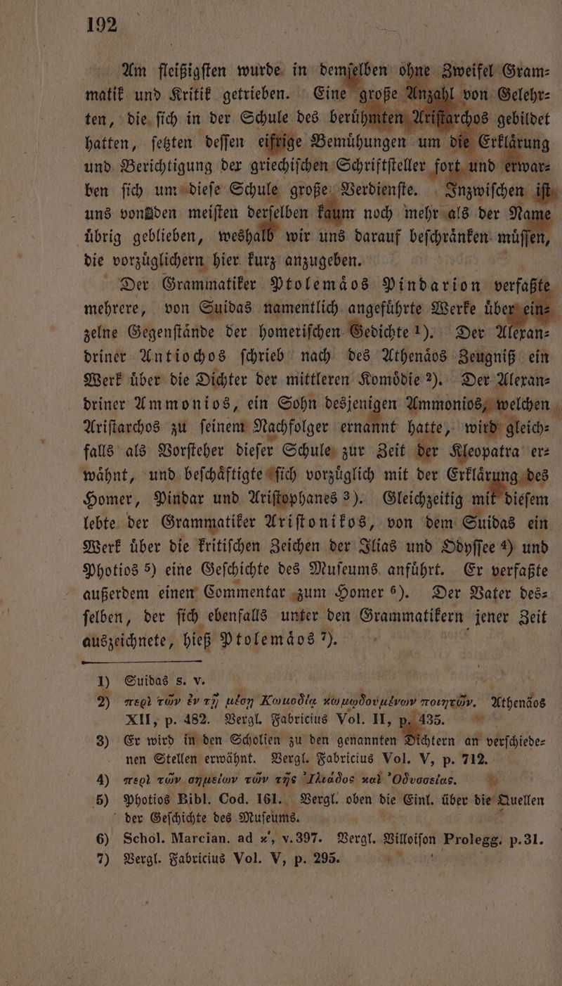 Am fleißigſten wurde in dem njel Zweifel Gram⸗ matik und Kritik getrieben. e große Anzahl von Gelehr⸗ ten, die ſich in der Schule des g beruf e Ari 0 1 — hatten, ſetzten deſſen eifrige Bemühungen um ie irung und Berichtigung der griechiſchen Schriftſteller fort Ei war⸗ ben ſich um dieſe Schule große Verdienſte. Inzwischen uns vondden meiſten derſelben kaum noch mehr als der N uͤbrig geblieben, weshalb wir uns darauf beſchraͤnken 1 die vorzuͤglichern hier kurz anzugeben. Der Grammatiker Ptolemaͤos Pindarion verfaßt mehrere, von Suidas namentlich angeführte Werke uͤber ein zelne Gegenſtaͤnde der homeriſchen Gedichte 1). Der Ale Pig driner Antiochos ſchrieb nach des Athenaͤos Zeugniß ein Werk uͤber die Dichter der mittleren Komoͤdie 2). Der Alexan⸗ driner Ammonios, ein Sohn desjenigen Ammonios, welchen 0 Ariſtarchos zu ſeinem Nachfolger end hatte, wird gleich⸗ falls als Vorſteher dieſer Schule zur Zeit der Kleopatra er⸗ waͤhnt, und beſchaͤftigte ſich vorzuͤglich mit der Erklaͤrung des Homer, Pindar und Ariſtophanes 3). Gleichzeitig mit dieſem lebte der Grammatiker Ariſtonikos, von dem Suidas ein Merk über die kritiſchen Zeichen der Ilias und Odyſſee 2) und Photios 5) eine Geſchichte des Muſeums anfuͤhrt. Er verfaßte außerdem einen Commentar zum Homer 6). Der Vater des⸗ ſelben, der ſich ebenfalls unter den Grammatikern jener Zeit auszeichnete, hieß Ptolemaͤos ). 5 | 1) Suidas s. v. ö | 2 are raw U udon Kouodia „ roımeom. Xthendos XII, p. 482. Vergl. Fabricius Vol. II, 135. * * 3) Er wird in den Scholien zu den genannten Sichtern an verſchiede⸗ nen Stellen erwähnt. Vergl. Fabricius Vol. V, p. 712. 4) meol Twv omuelow av as Iktados x Odvoosias. 80 5) Photios Bibl. Cod. 161. Vergl. oben die Einl. über die Quellen der Geſchichte des Muſeums. 6) Schol. Marcian. ad , v. 397. Vergl. Wilen Prolegg, p- 31. 7) Vergl. Fabricius Vol. V, p. 295.