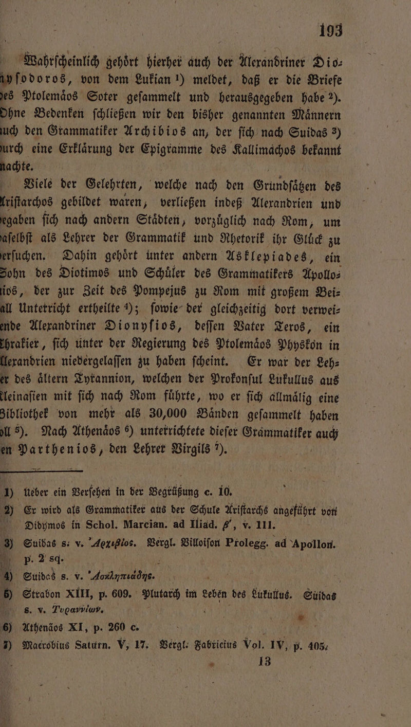 Wahrſcheinlich gehoͤrt hierher auch der Alexandriner Dio⸗ ayſodoros, von dem Lukian !) meldet, daß er die Briefe hes Ptolemäos Soter geſammelt und herausgegeben habe 2). Ohne Bedenken ſchließen wir den bisher genannten Maͤnnern uch den Grammatiker Archibios an, der ſich nach Suidas 2) urch eine Erklaͤrung der eee des Kallimachos bekannt nachte. Viele der Gelehrten, 8 nach den Grundſäten des lriſtarchos gebildet waren, verließen indeß Alexandrien und egaben ſich nach andern Städten, vorzuͤglich nach Rom, um jafelbft als Lehrer der Grammatik und Rhetorik ihr Gluͤck zu erſuchen. Dahin gehört unter andern Asklepiades, ein Sohn des Diotimos und Schüler des Grammatikers Apollo⸗ ſios, der zur Zeit des Pompejus zu Rom mit großem Beis all Unterricht ertheilte ); ſowie der gleichzeitig dort verwei⸗ ende Alexandriner Dionyſios, deſſen Vater Teros, ein Thrakier, ſich unter der Regierung des Ptolemaͤos Physkon in llexandrien niedergelaſſen zu haben ſcheint. Er war der Zeh: er des altern Tyrannion, welchen der Prokonſul Lukullus aus leinaſien mit ſich nach Rom führte, wo er ſich allmaͤlig eine zibliothek von mehr als 30,000 Baͤnden geſammelt haben ell s). Nach Athenaͤos 6) unterrichtete dieſer ee auch en Parthenios, den Lehrer Virgils ?). 1) ueber ein Verſehen in der Begtüßung c. 10. 2) Er wird als Grammatiker aus der Schule Ariſtarchs angeführt von Didymos in Schol. Marcian. ad Iliad. „, v. 111. 83 Suibas s. v. Aeiglos. Vergl. Villoiſon Prolegg. ad Apollon. P. 2 84. 4 Suidas s. v. eee | | 6) Strabon XIII, p. 609. 1 im Leben des Lukullus. EN s. v. Togpaviimv, 1 6) Athenäos XI, p. 260 c. „ 7) Macrobius Saturn. V, 17. Vergl. Fabricius Vol. IV, p. 403. . 13
