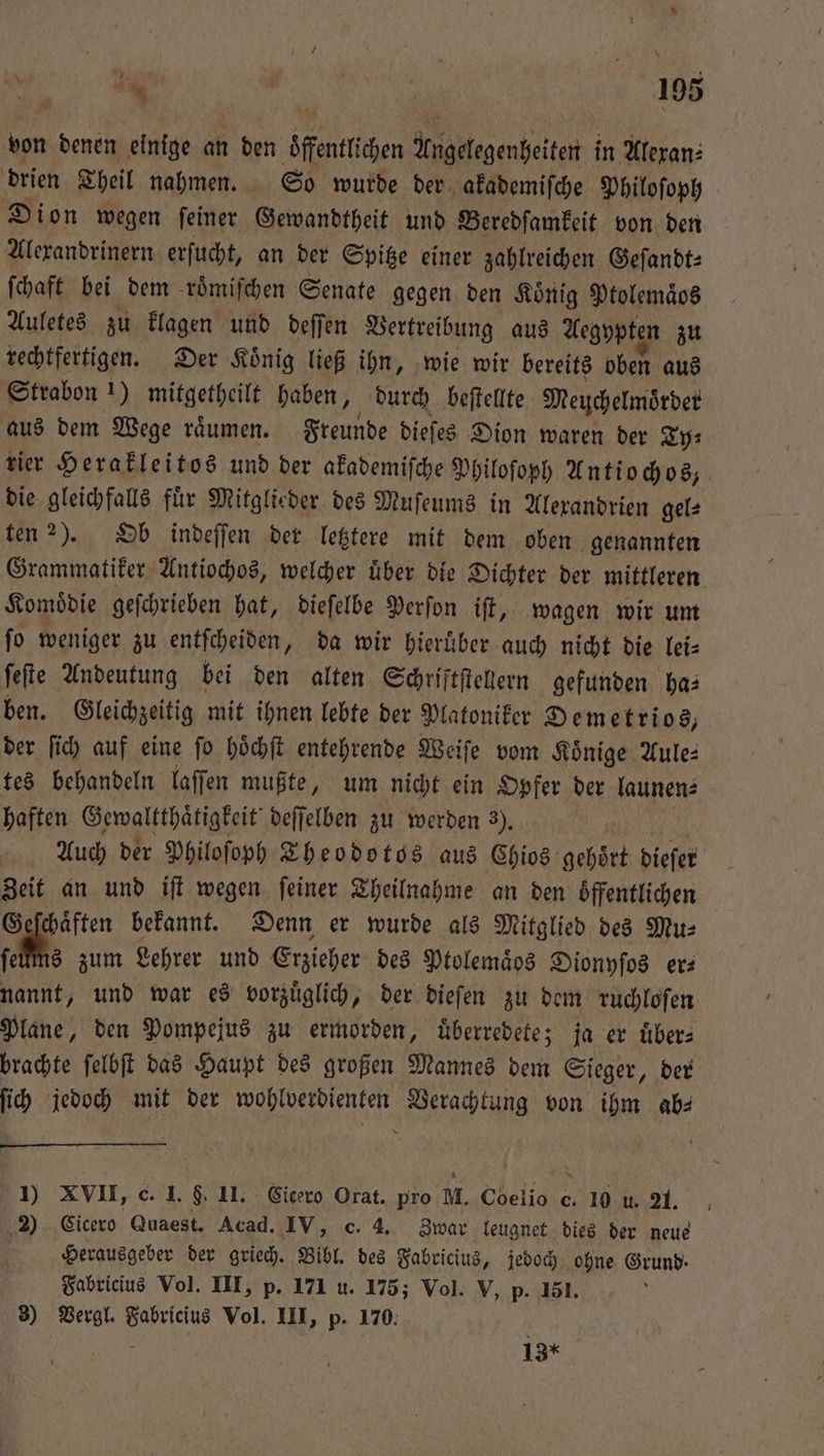 von denen einige 15 den Sfenttihen Angelegenheiten in Alexan⸗ drien Theil nahmen. So wurde der akademiſche Philoſoph Dion wegen ſeiner Gewandtheit und Beredſamkeit von den Alexandrinern erſucht, an der Spitze einer zahlreichen Geſandt⸗ ſchaft bei dem roͤmiſchen Senate gegen den Koͤnig Ptolemaͤos Auletes zu klagen und deſſen Vertreibung aus Aegypten zu rechtfertigen. Der Koͤnig ließ ihn, wie wir bereits oben aus Strabon * mitgetheilt haben, durch beſtellte Meuchelmoͤrder aus dem Wege raͤumen. Freunde dieſes Dion waren der Ty⸗ rier Herakleitos und der akademiſche Philoſoph Antiochos, die gleichfalls fuͤr Mitglieder des Muſeums in Alexandrien gel⸗ ten 2). Ob indeſſen der letztere mit dem oben genannten Grammatiker Antiochos, welcher uͤber die Dichter der mittleren Komoͤdie geſchrieben hat, dieſelbe Perſon iſt, wagen wir um fo weniger zu entſcheiden, da wir hieruͤber auch nicht die lei⸗ ſeſte Andeutung bei den alten Schriftſtellern gefunden ha: ben. Gleichzeitig mit ihnen lebte der Platoniker Demetrios, der ſich auf eine fo höchft entehrende Weiſe vom Könige Aule⸗ tes behandeln laſſen mußte, um nicht ein Opfer der launen⸗ haften Gewaltthaͤtigkeit deſſelben zu werden 3). Auch der Philoſoph Theodotos aus Chios gehoͤrt dieſer Zeit an und iſt wegen ſeiner Theilnahme an den öffentlichen Geſchaͤften bekannt. Denn er wurde als Mitglied des Mu⸗ ſeuͤms zum Lehrer und Erzieher des Ptolemaͤbs Dionyſos er— nannt, und war es vorzuͤglich, der dieſen zu dem ruchloſen Plane, den Pompejus zu ermorden, uͤberredete; ja er uͤber⸗ brachte ſelbſt das Haupt des großen Mannes dem Sieger, der ſich jedoch mit der . Verachtung von ihm ab⸗ 1) XVII, c. I. §. 11: Cicero Orat. pro M. Coelio c. 10 u. 21. 2) Cicero Quaest. Acad. IV, c. 4. Zwar leugnet dies der neue Herausgeber der griech. Bibl. des Fabricius, jedoch ohne Grund. Fabricius Vol. III, p. 171 u. 175; Vol. V, p. 151. 3) Vergl. Fabricius Vol. III, p. 170. 5 g 13*