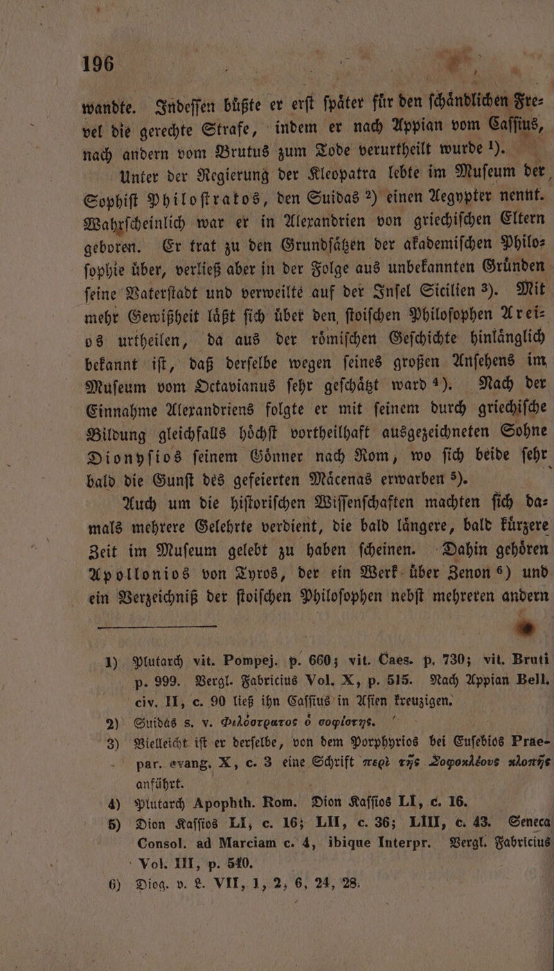 wandte. Indeſſen buͤßte er erſt 1 5 fuͤr den n ſchändlichen Se vel die gerechte Strafe, indem er nach Appian vom Sans, | nach andern vom Brutus zum Tode verurtheilt wurde 1). Unter der Regierung der Kleopatra lebte im Mufeum 1 Sophiſt Philoſtratos, den Suidas 2) einen Aegypter nennt. Wahrſcheinlich war er in Alexandrien von griechiſchen Eltern geboren. Er trat zu den Grundſaͤtzen der akademiſchen Philo⸗ ſophie uͤber, verließ aber in der Folge aus unbekannten Gruͤnden ſeine Vaterſtadt und verweilte auf der Inſel Sicilien 3). Mit mehr Gewißheit laßt ſich uͤber den ſtoiſchen Philoſophen A rei⸗ os urtheilen, da aus der roͤmiſchen Geſchichte hinlaͤnglich bekannt iſt, daß derſelbe wegen feines großen Anſehens im, Muſeum vom Octavianus ſehr geſchaͤtzt ward 2). Nach der Einnahme Alexandriens folgte er mit ſeinem durch griechiſche Bildung gleichfalls hoͤchſt vortheilhaft ausgezeichneten Sohne Dionyſios ſeinem Goͤnner nach Rom, wo ſich beide ſehr bald die Gunſt des gefeierten Maͤcenas erwarben 3). 1 Auch um die hiſtoriſchen Wiſſenſchaften machten ſich das mals mehrere Gelehrte verdient, die bald längere, bald kuͤrzere Zeit im Muſeum gelebt zu haben ſcheinen. Dahin gehoͤren Apollonios von Tyros, der ein Werk über Zenon 8) und ein Verzeichniß der ſtoiſchen Philoſophen nebſt mehreren andern | * 1) Plutarch vit. Pompeji. p. 660; vit. Caes. p. 730; vit. Bruti p. 999. Vergl. Fabricius Vol. X, p. 515. Nach Appian Bell. civ. II, c. 90 ließ ihn Caſſius in Aſien kreuzigen. 2) Suidas s. v. Sor αννο 6 coglorns. 3) Vielleicht iſt er derſelbe, von dem Porphyrios bei Euſebios Prae- pax. evang. X, c. 3 eine Schrift vs rs Dopo eon done anführt. 4) Plutarch Apophth. Rom. Dion Kaſſios LI, c. 16. 5) Dion Kaſſios LI; c. 16; LU, c. 36; LIII, c. 43. Seneca Consol. ad Marciam c. 4, ibique Interpr. Vergl. Fabricius Vol. III, p. 540. N: 6) Diog. v. L. VII, I, 2, 6, 24, 28.