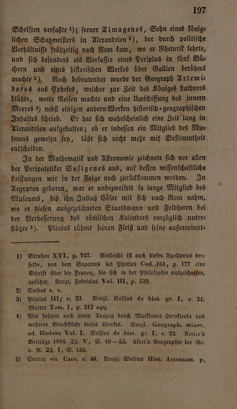 Schriften verfaßte 1); ferner Timagenes, Sohn eines koͤnig⸗ lichen Schatzmeiſters in Alexandrien 2), der durch politiſche Verhaͤltniſſe frühzeitig nach Rom kam, wo er Rhetorik lehrte, und ſich beſonders als Verfaſſer eines Periplus in fuͤnf Buͤ⸗ chern und eines hiſtoriſchen Werkes uͤber Gallien beruͤhmt machte 2). Noch bedeutender wurde der Geograph Artemi⸗ doros aus Epheſos, welcher zur Zeit des Koͤniges Lathyros bluͤhte, weite Reiſen machte und eine Umſchiffung des innern Meeres 4) nebſt einigen andern Werken hiſtoriſch⸗geographiſchen Inhaltes ſchrieb. Er hat ſich wahrſcheinlich eine Zeit lang in Alexandrien aufgehalten; ob er indeſſen ein Mitglied des Mu⸗ ſeums geweſen ſey, laͤßt ſich nicht mehr mit Beſtimmtheit entſceen | In der Mathematik und Aſtronomie zeichnete ſich vor allen der Peripatetiker Soſigenes aus, auf deflen. wiſſenſchaftliche Leiſtungen wir in der Folge noch zuruͤckkommen werden. In Aegypten geboren, war er unbezweifelt ſo lange Mitglied des Muſeums, bis ihn Julius Caͤſar mit ſich nach Rom nahm, wo er dieſen ausgezeichneten. Staatsmann und Feldherrn bei der Verbeſſerung des roͤmiſchen Kalenders vorzüglich unter: ſtuͤtzte ). Plinius ruͤhmt feinen Fleiß und feine außerordent⸗ 1) Strabon XVI, p. 757. Vielleicht iſt auch dieſer Apollonios der⸗ ſelbe, von dem Sopatros bei Photios Cod. 161, p. 177 eine Schrift über die Frauen, die fi in der Philoſophie auszeichneten, anführt. Vergl. ee Vol. III, p. 539. 2) Suidas s. v. 3) Plinius III c. 23. Vergl. Voſſius de hist. gr. I, c. 24. Matter Tom. I, p. 212 sg. 5 | 4) Wir beſitzen noch einen Auszug durch Markianos Herakleota und mehrere Bruchſtücke dieſes Werkes. Vergl. Geograph. minor. ed. Hudson Vol. I. Voſſius de hist. gr. I, c. 22. Aretin's Beiträge 1804. Th. V, S. 40 — 53. Ukert's Geographie der Gr. 5 u. R. Th. I, S. 156. 5) Sueton vit. daes. c. 40. Vergl. Weidler Hist. nde. p. *