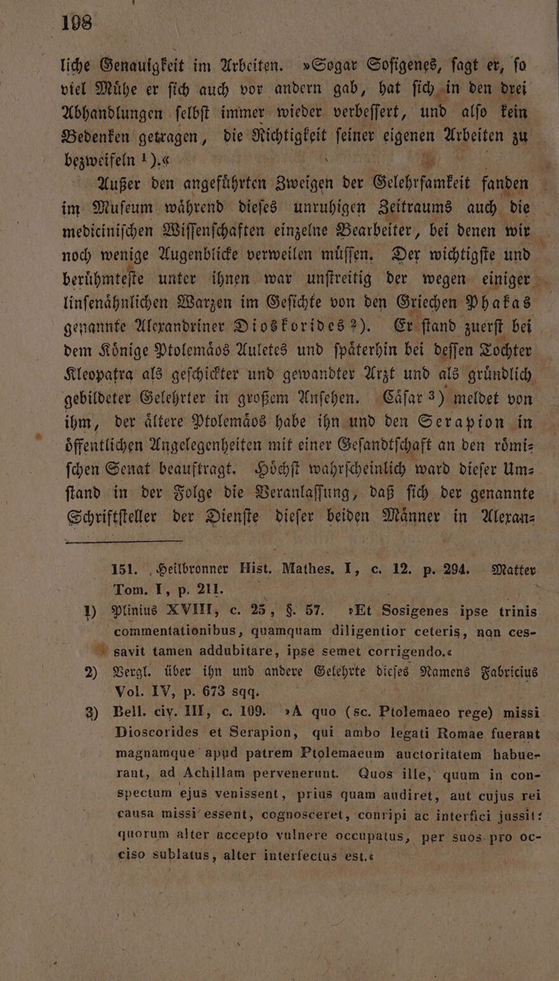108 liche Genauigkeit im Arbeiten. »Sogar Soſigenes, ſagt er, ſo viel Muͤhe er ſich auch vor andern gab, hat ſich in den drei Abhandlungen ſelbſt immer wieder verbeſſert, und alfo kein Bedenken getragen, die Mitte ſeiner eigenen Arbeiten zu bezweifeln 1). ge Außer den angeführten backe der Gelehrfamkeit fanden im Muſeum waͤhrend dieſes unruhigen Zeitraums auch die mediciniſchen Wiſſenſchaften einzelne Bearbeiter, bei denen wir noch wenige Augenblicke verweilen muͤſſen. Der wichtigſte und beruͤhmteſte unter ihnen war unſtreitig der wegen einiger linſenaͤhnlichen Warzen im Geſichte von den Griechen Phakas genannte Alexandriner Dioskorides 2). Er ſtand zuerſt bei dem Könige Ptolemaͤos Auletes und ſpaͤterhin bei deſſen Tochter Kleopatra als geſchickter und gewandter Arzt und als gruͤndlich gebildeter Gelehrter in großem Anſehen. Caͤſar 3) meldet von ihm, der ältere Ptolemaͤbs habe ihn und den Serapion in Öffentlichen Angelegenheiten mit einer Geſandtſchaft an den roͤmi⸗ ſchen Senat beauftragt. Hoͤchſt wahrſcheinlich ward dieſer Um⸗ ſtand in der Folge die Veranlaſſung, daß ſich der genannte Schriftſteller der Dienſte dieſer beiden Maͤnner in Alexan⸗ Heilbronner Hist. Mathes. I, c. 12. p. 294. Matter mi I, p. 211. ? 6 10 Plinius XVIII, c. 25, $. 57. »Et Sosigenes ipse trinis commentationibus, quamquam diligentior ceteris, nan ces- savit tamen addubitare, ipse semet corrigendo.« 2) Vergl. über ihn und andere Gelehrte 8 Namens Fabricius Vol. IV, p. 673 sqq. 3) Bell. ciy. III, c. 109. »A quo (sc. Ptolemaeo rege) missi Dioscorides et Serapion, qui ambo legati Romae fuerant magnamque apud patrem Ptolemaeum auctoritatem habue- rant, ad Achillam pervenerunt. Quos ille, quum in con- spectum ejus venissent ‚ prius quam audiret, aut cujus rei causa missi essent, cognosceret, conripi ac interfici jussit: quorum alter accepto vulnere oceupatus, per suos pro oc- ciso sublatus, alter interfectus est.«