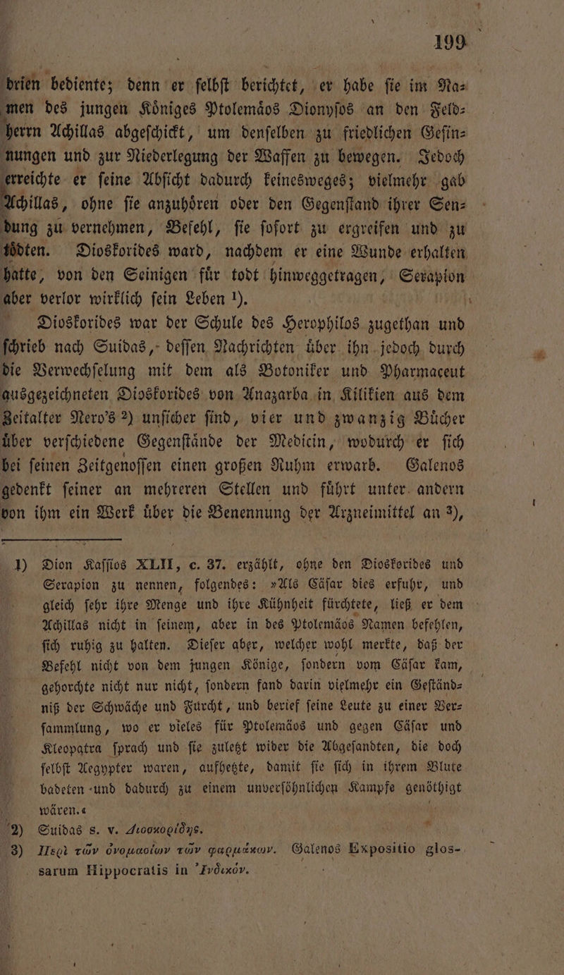 brien bediente; denn er felbſt berichtet, er habe ſie im Na⸗ men des jungen Koͤniges Ptolemaͤos Dionyſos an den Feld: herrn Achillas abgeſchickt, um denſelben zu friedlichen Geſin⸗ nungen und zur Niederlegung der Waffen zu bewegen. Jedoch erreichte er ſeine Abſicht dadurch keinesweges; vielmehr gab Achillas, ohne ſie anzuhören oder den Gegenſtand ihrer Gen: dung zu vernehmen, Befehl, fie ſofort zu ergreifen und zu ödten. Dioskorides ward, nachdem er eine Wunde erhalten hatte, von den Seinigen fuͤr todt hinweggetragen, Serapion aber verlor wirklich fein Leben ). hi Dioskorides war der Schule des Herophilos e und ſchrieb nach Suidas, deſſen Nachrichten uͤber ihn jedoch durch die Verwechſelung mit dem als Botoniker und Pharmaceut ausgezeichneten Dioskorides von Anazarba in Kilikien aus dem Zeitalter Nero's 2) unſicher ſind, vier und zwanzig Buͤcher uͤber verſchiedene Gegenſtaͤnde der Medicin, wodurch er ſich bei ſeinen Zeitgenoſſen einen großen Ruhm erwarb. Galenos gedenkt ſeiner an mehreren Stellen und fuͤhrt unter andern von ihm ein Werk uͤber die Benennung der Arzneimittel an 3), 1) Dion Kaſſios XLII, c. 37. erzählt, ohne den Dioskorides und Serapion zu nennen, folgendes: »Als Cäſar dies erfuhr, und gleich ſehr ihre Menge und ihre Kühnheit fürchtete, ließ er dem Achillas nicht in ſeinem, aber in des Ptolemägs Namen befehlen, ſich ruhig zu halten. Dieſer aber, welcher wohl merkte, daß der Befehl nicht von dem jungen Könige, ſondern vom Cäſar kam, gehorchte nicht nur nicht, ſondern fand darin vielmehr ein Geſtänd⸗ niß der Schwäche und Furcht, und berief feine Leute zu einer Ver— ſammlung, wo er vieles für Ptolemäos und gegen Cäſar und Kleopatra ſprach und ſie zuletzt wider die Abgeſandten, die doch ſelbſt Aegypter waren, aufhetzte, damit fie ſich in ihrem Blute badeten und dadurch zu einem unverſöhnlichen EAN DRAN wären. 2 Suidas s. v. deoonogiöns. 3) Heel Twv ovonaciuv TÜV gapuesuv. Galenos Expositio glos- sarum Hippocratis in ’Fvöwxorv. | *