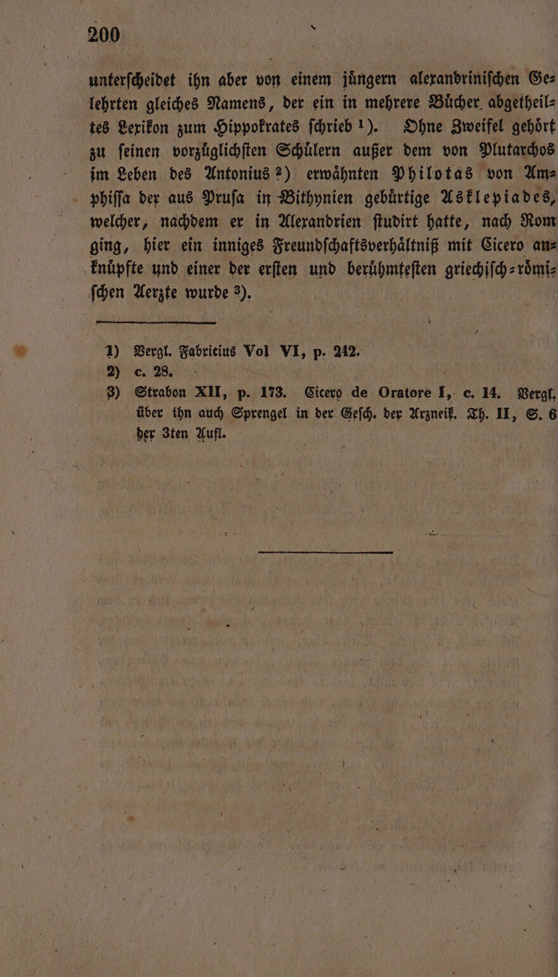 200: Sn unterſcheidet ihn aber von einem juͤngern alexandriniſchen Ge⸗ lehrten gleiches Namens, der ein in mehrere Buͤcher abgetheil⸗ tes Lexikon zum Hippokrates ſchrieb 1). Ohne Zweifel gehört zu feinen vorzuͤglichſten Schuͤlern außer dem von Plutarchos im Leben des Antonius 2) erwaͤhnten Philotas von Am⸗ phiſſa der aus Pruſa in Bithynien gebuͤrtige Asklepiades, welcher, nachdem er in Alexandrien ſtudirt hatte, nach Rom ging, hier ein inniges Freundſchaftsverhaͤltniß mit Cicero an⸗ knuͤpfte und einer der erſten und beruͤhmteſten griechiſch⸗ roͤmi⸗ ſchen Aerzte wurde 3). 1) Vergl. Fabricius Vol VI, p. 242. e. 28. b 8 3) Strabon XII, p. 173. Cicero de Oratore I, c. 14. Vergl. über ihn auch Sprengel in der Geſch. der Arzneik. Th. II, S. 6 der Zten Aufl.
