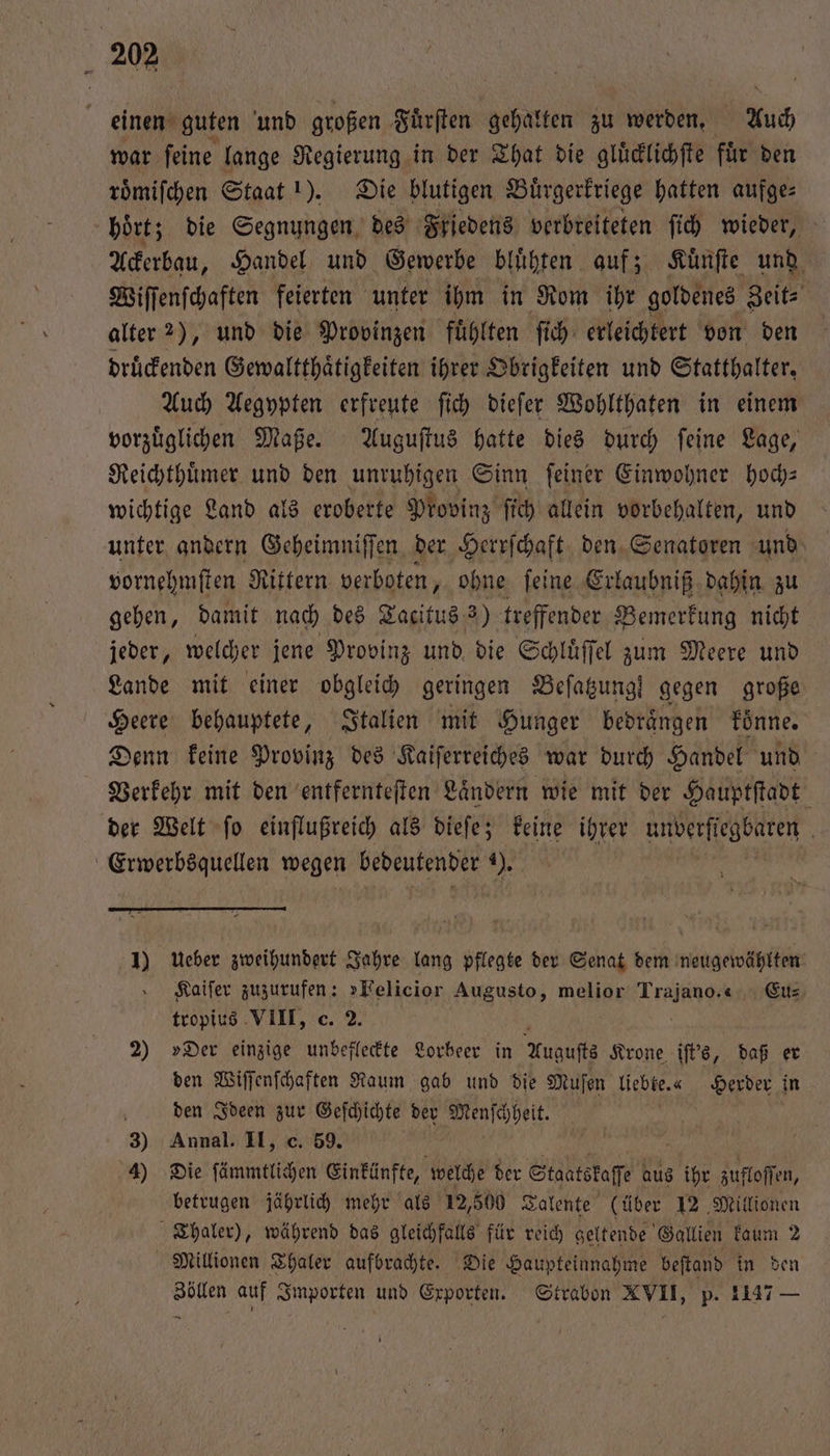 einen guten und großen Fuͤrſten gehalten zu werden. Auch war ſeine lange Regierung in der That die gluͤcklichſte fuͤr den roͤmiſchen Staat !). Die blutigen Buͤrgerkriege hatten aufge- hoͤrt; die Segnungen des Friedens verbreiteten ſich wieder, f Ackerbau, Handel und Gewerbe bluͤhten auf; Kuͤnſte und Wiſſenſchaften feierten unter ihm in Rom ihr goldenes Zeit- alter 2), und die Provinzen fuͤhlten ſich erleichtert von den druͤckenden Gewaltthaͤtigkeiten ihrer Obrigkeiten und Statthalter. Auch Aegypten erfreute ſich dieſer Wohlthaten in einem vorzüglichen Maße. Auguſtus hatte dies durch feine Lage, Reichthuͤmer und den unruhigen Sinn ſeiner Einwohner hoch— wichtige Land als eroberte Provinz ſich allein vorbehalten, und unter andern Geheimniſſen der Herrſchaft den Senatoren und vornehmſten Rittern. verboten, ohne ſeine Erlaubniß dahin zu gehen, damit nach des Tacitus 3) treffender Bemerkung nicht jeder, welcher jene Provinz und die Schluͤſſel zum Meere und Lande mit einer obgleich geringen Beſatzung! gegen große Heere behauptete, Italien mit Hunger bedraͤngen koͤnne. Denn keine Provinz des Kaiſerreiches war durch Handel und Verkehr mit den entfernteſten Laͤndern wie mit der Hauptſtadt der Welt ſo einflußreich als dieſe; keine ihrer unberſtegbaren Erwerbsquellen wegen bedeutender ). 0 1) Ueber zweihundert Jahre lang pflegte der Senat dem neugewählten Kaiſer zuzurufen: »Felicior Augusto, melior Trajano.“ Eu⸗ tropius VIII, c. 2. 2) »Der einzige unbefleckte Lorbeer in Augusts Krone iſt's, daß er den Wiſſenſchaften Raum gab und die Muſen liebte.« Herder in den Ideen zur Geſchichte der Menſchheit. | 3) Annal. II, c. 59. 4) Die ſämmtlichen Einkünfte, welche der Staatskaſſe aus 15 zufloſſen, betrugen jährlich mehr als 12,500 Talente (über 12 Millionen Thaler), während das gleichfalls für reich geltende Gallien kaum 2 Millionen Thaler aufbrachte. Die Haupteinnahme beſtand in den Zöllen auf Importen und Exporten. Strabon XVII, p. 1147 er —