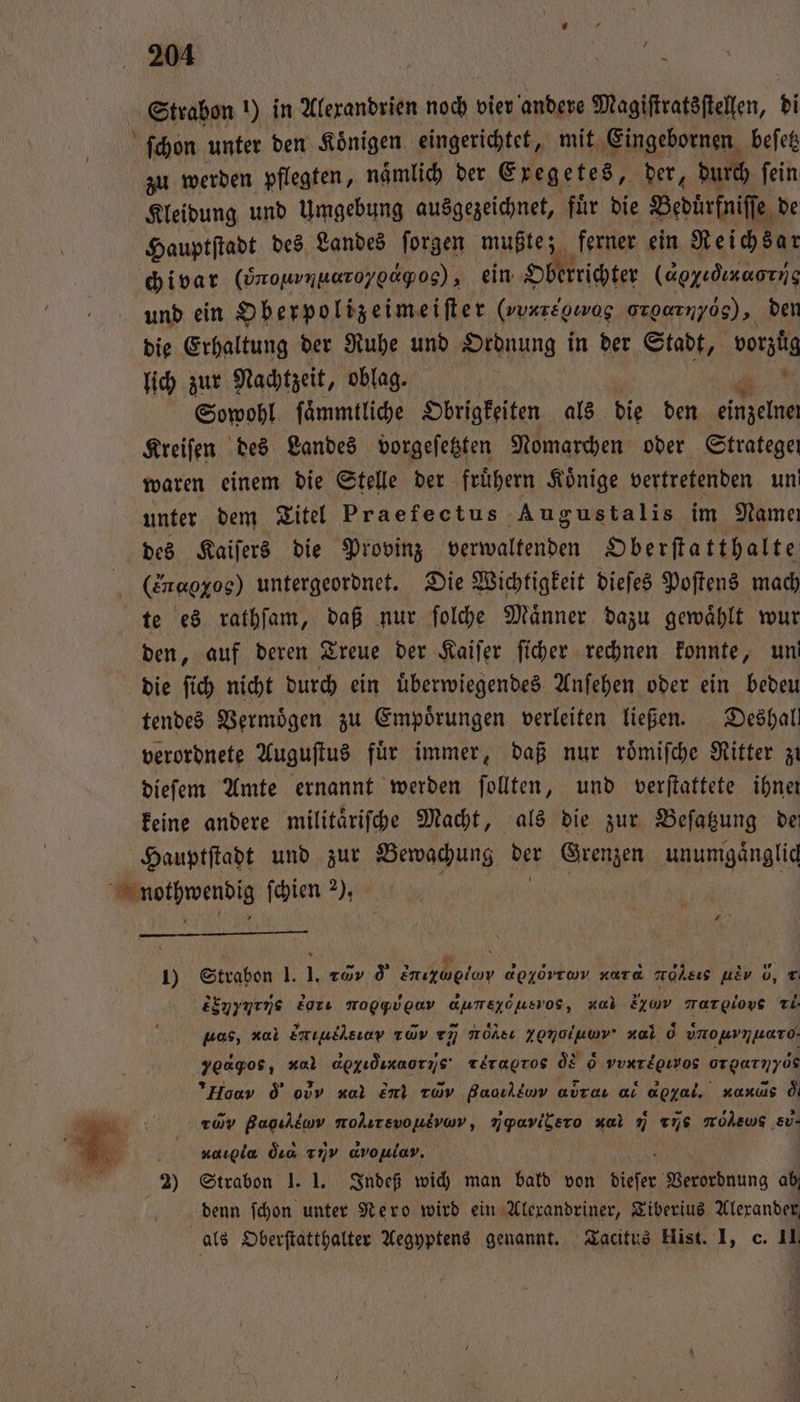 ſchon unter den Koͤnigen eingerichtet, mit Eingebornen beſetz zu werden pflegten, namlich der Exegetes, der, durch ſein Kleidung und Umgebung ausgezeichnet, fuͤr die Beduͤrfniſſe de Hauptſtadt des Landes ſorgen mußte; ferner ein Reichsar ch i var (ÖnouvnuaTo/gap0s), ein Oberrichter (agyıdınaorng und ein Oberpolizeimeiſter (vue orgarnyog), den die Erhaltung der Ruhe und Ordnung in der Stadt, vorztg lich zur Nachtzeit, oblag. ! Sowohl ſaͤmmtliche Obrigkeiten als die den he Kreifen des Landes vorgeſetzten Nomarchen oder Stratege waren einem die Stelle der fruͤhern Könige vertretenden un! unter dem Titel Praefectus Augustalis im Name des Kaiſers die Provinz verwaltenden Oberſtatthalte (Eragxos) untergeordnet. Die Wichtigkeit dieſes Poſtens mach te es rathſam, daß nur ſolche Maͤnner dazu gewaͤhlt wur den, auf deren Treue der Kaiſer ſicher rechnen konnte, un die ſich nicht durch ein uͤberwiegendes Anſehen oder ein bedeu tendes Vermögen zu Empoͤrungen verleiten ließen. Deshal verordnete Auguſtus fuͤr immer, daß nur roͤmiſche Ritter zi dieſem Amte ernannt werden ſollten, und verftattete ihner keine andere militaͤriſche Macht, als die zur Beſatzung dei Hauptſtadt und zur Bewachung 15 Grenzen unumgänglid wee ſchien 2), 1) Strabon 1. I. 1 o ee apyövrwv xara mohsıs / , T Einymens br Moggvgav aumszöusvos, xab 22 margioys Ti pas, c Emıullsıov xd 77 Möhsı YENoluwv' xal 0 vmouvnuaro- yoagos, x apgıdızaorıs' rere ÖE &amp; vv orgarnyös Hou d o xal en uv Baoılluw avraı ai d nanis od rüy Baoıldaw molırsvoutvwr, / , ul vue mMohewg ev. a xargla dıa Yνν avonlav. 2) Strabon J. 1. Indeß wich man bald von dieser Verordnung ab denn ſchon unter Nero wird ein Alexandriner, Tiberius Alexander, als Oberſtatthalter Aegyptens genannt. Tacitus Hist. I, c. 11