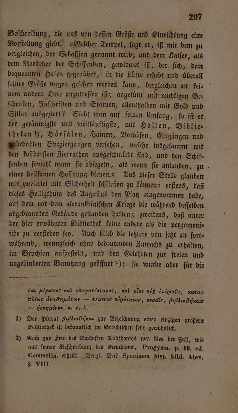 Beſchreibung, die uns von deſſen Größe und Einrichtung eine Vorſtellung giebt. »Welcher Tempel, ſagt er, iſt mit dem zu vergleichen, der Sebaſtion genannt wird, und dem Kaiſer, als dem Vorſteher der Schiffenden, gewidmet iſt, der ſich, dem bequemſten Hafen gegenuͤber, in die Luͤfte erhebt und überall ſeiner Groͤße wegen geſehen werden kann, dergleichen an kei⸗ nem andern Orte anzutreffen iſt; angefüllt mit wichtigen Ge⸗ ſchenken, Juſchriften und Statuen, allenthalben mit Gold und Silber ausgeziert? Sieht man auf ſeinen Umfang, ſo iſt er der geraͤumigſte und weitlaͤuftigſte, mit Hallen, Biblio— . 1), Hörfälen, Hainen, Vorhoͤfen, Eingaͤngen und bedeckten Spaziergaͤngen verſehen, welche insgeſammt mit den koſtbarſten Zierrathen ausgeſchmuͤckt ſind, und den Schif⸗ fenden ſowohl wenn fie abſegeln, als wenn fie anlanden, zu einer heilſamen Hoffnung dienen.«“ Aus dieſer Stelle glauben wir zweierlei mit Sicherheit ſchließen zu koͤnnen: erſtens, daß dieſes Heiligthum des Auguſtus den Platz eingenommen habe, auf dem vor dem alexandriniſchen Kriege die waͤhrend deſſelben abgebrannten Gebaͤude geſtanden hatten; zweitens, daß unter der hier erwaͤhnten Bibliothek keine andere als die pergameni⸗ ſche zu verſtehen ſey. Auch blieb die letztere von jetzt an fort⸗ waͤhrend, wenngleich ohne bedeutenden Zuwachs zu erhalten, im Bruchion aufgeſtellt, und den Gelehrten zur freien und ungehinderten Benutzung geoͤffnet ?); ſie wurde aber fuͤr die T ueyroros *. kr ονντο,”ð;nos, 4 olos 00% Eregndt,. KATI re dvadmuaıum — TEusvog Evpdrarov 5 oro, e — nonmulvov. x. r. J. 1) Der Plural gihlio bia. zur Bezeichnung einer einzigen cee Bibliothek iſt bekanntlich im Griechiſchen ſehr gewöhnlich. ) Noch zur Zeit des Sophiſten Aphthonios war dies der Fall, wie aus ſeiner Beſchreibung des Bruchions, Progymn. p. 90. ed. Commelin. erhellt. Vergl. Beck Specimen hist. bibl. Alex, g. VIII. | |