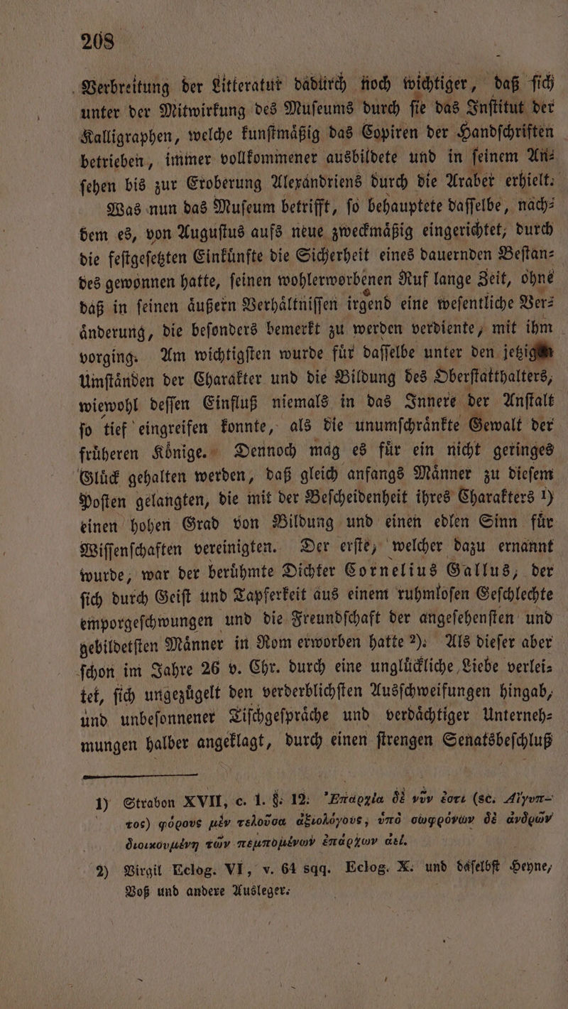 Verbreitung der Litteratur dadürch noch wichtiger, daß ſich unter der Mitwirkung des Muſeums durch fie das Inſtitut der Kalligraphen, welche kunſtmaͤßig das Copiren der Handſchriften betrieben, immer vollkommener ausbildete und in ſeinem An⸗ ſehen bis zur Eroberung Alexandriens durch die Araber erhielt. Was nun das Muſeum betrifft, ſo behauptete daſſelbe, nach⸗ dem es, von Auguſtus aufs neue zweckmaͤßig eingerichtet, durch die feſtgeſetzten Einkuͤnfte die Sicherheit eines dauernden Beſtan⸗ des gewonnen hatte, ſeinen wohlerworbenen Ruf lange Zeit, ohne daß in ſeinen aͤußern Verhaͤltniſſen irgend eine weſentliche Ver⸗ aͤnderung, die beſonders bemerkt zu werden verdiente, mit ihm vorging. Am wichtigſten wurde für daffelbe unter den. jetzigm Umftänden der Charakter und die Bildung des Oberſtatthalters, wiewohl deſſen Einfluß niemals in das Innere der Anſtalt ſo tief eingreifen konnte, als die unumſchraͤnkte Gewalt der früheren Könige. Dennoch mag es für ein nicht geringes Gluͤck gehalten werden, daß gleich anfangs Maͤnner zu dieſem Poſten gelangten, die mit der Beſcheidenheit ihres Charakters 1) einen hohen Grad von Bildung und einen edlen Sinn fuͤr Wiſſenſchaften vereinigten. Der erſte, welcher dazu ernannt wurde, war der beruͤhmte Dichter Cornelius Gallus, der ſich durch Geiſt und Tapferkeit aus einem ruhmloſen Geſchlechte emporgeſchwungen und die Freundſchaft der angeſehenſten und gebildetſten Männer in Rom erworben hatte 2). Als dieſer aber ſchon im Jahre 26 v. Chr. durch eine unglückliche Liebe verlei⸗ tet, fi ungezuͤgelt den verderblichſten Ausſchweifungen hingab, und unbeſonnener Tiſchgeſpraͤche und verdaͤchtiger Unterneh⸗ mungen halber angeklagt, durch einen ſtrengen e — — — 1) Strabon XVII, c. 1. 9. 12. Trraggia de vov Zorı (sc. Aiyvun- roc) gogovs abr reo dio oον , uno oh oͤe doe droıxovuern Tav. SH Eh ende αον del. 2) Virgil Eclog. VI, v. 64 sqq. Eelog. X. und daſelbſt En, Voß und andere Ausleger.