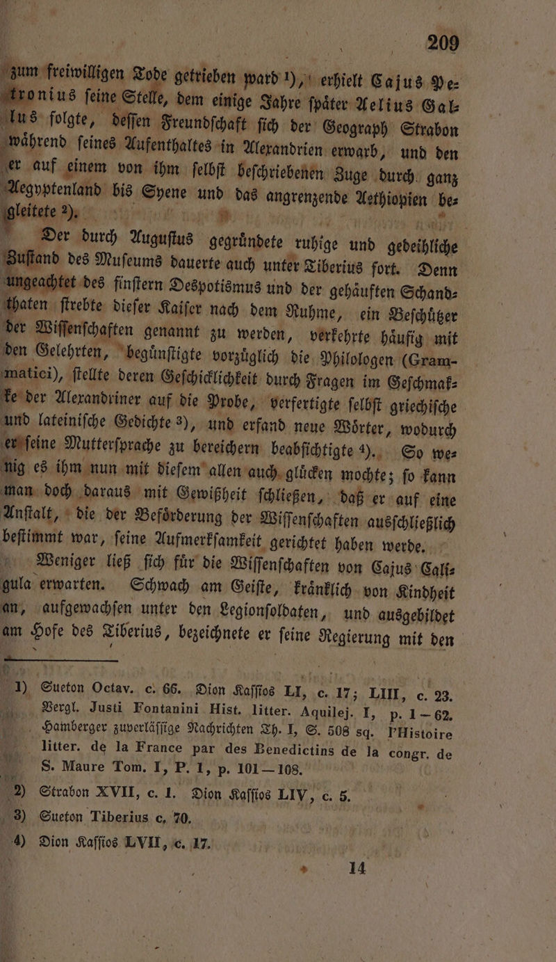 | | we. | zum freiwilligen 1 getrieben ward ), erhielt Cajus Pe⸗ kronius feine Stelle, dem einige Jahre ſpaͤter Aelius Ga lus folgte, deſſen Freundſchaft ſich der Geograph Strabon hend ſeines Aufenthaltes in Alexandrien erwarb, und den er auf einem von ihm ſelbſt beſchriebenen Zuge durch ganz Aegyptenland bis Syene und das angrenzende Aethiopien be⸗ leitete . E e % ee e ” Der durch Auguſtus gegründete ruhige und gebeihliche Zuſtand des Muſeums dauerte auch unter Tiberius fort. Denn 4 ngeachtet des finſtern Despotismus und der gehaͤuften Schand⸗ e. dieſer Kaiſer nach dem Ruhme, ein Beſchuͤtzer N er Wiſſenſchaften genannt zu werden, verkehrte haͤufig mit den Gelehrten, beguͤnſtigte vorzüglich die, Philologen (Gram- matici), ſtellte deren Geſchicklichkeit durch Fragen im Geſchmak⸗ ke der Alexandriner auf die Probe, verfertigte ſelbſt griechiſche und lateiniſche Gedichte 3), und erfand neue Woͤrter, wodurch er ſeine Mutterſprache zu bereichern beabſichtigte y. So we⸗ nig es ihm nun mit dieſem allen auch gluͤcken mochte; fo kann man doch daraus mit Gewißheit ſchließen, daß er auf eine Anſtalt, die der Beförderung der Wiſſenſchaften ausſchließlich beſtimmt war, ſeine Aufmerkſamkeit gerichtet haben werde. Weniger ließ ſich fuͤr die Wiſſenſchaften von Cajus Cali⸗ gula erwarten. Schwach am Geiſte, kraͤnklich von Kindheit an, aufgewachſen unter den Legionſoldaten, und ausgebildet am Hofe des Tiberius, bezeichnete er ſeine Regierung mit den = Sueton Octav. c. 66. Dion Kaſſios LI, c. 17; LIII, c. 23. . Vergl. Justi Fontanini Hist. litter. Aquilej. I, p. 1-62. Hamberger zuverläſſige Nachrichten Th. I, S. 508 sd. PHistoire 5 litter. de la France par des Benedictins de la congr. de S. Maure Tom. I, P. 1, p. 101 — 108. 2) Strabon XVII, c. 1. Dion Kaſſios LIV, c. 5. 3) Sueton Tiberius c, 20.