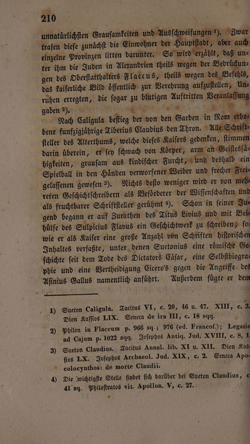 unnatürlichſten Grausamkeiten und Aus e trafen dieſe zunaͤchſt die Einwohner der £ wee, aber auch einzelne Provinzen litten darunter. So wird erzaͤhlt, daß un⸗ ter ihm die Juden in Alexandrien theils wegen der Bedruͤckun⸗ gen des Oberſtatthalters Flaccus, theils wegen des Befehls, das kaiſerliche Bild oͤffentlich zur Verehrung aufzuſtellen, Un⸗ ruhen erregten, die ſogar zu blutigen Auftritten Veranlaſſung gaben e r N Nach Caligula beſtieg der von den Garden in Rom erho⸗ bene funfzigjährige Tiberius Claudius den Thron. Alle Schrift⸗ ſteller des Alterthums, welche dieſes Kaiſers gedenken, ſtimmen darin überein, er ſey ſchwach von Körper, arm an Geiſtesſaͤ⸗ higkeiten, grauſam aus kindiſcher Furcht, und deshalb ein Spielball in den Haͤnden verworfener Weiber und frecher Frei⸗ gelaſſenen geweſen 3). Nichts deſto weniger wird er von meh: refen Geſchichtſchreibern als Befoͤrderer der Wiſſenſchaften und als fruchtbarer Schriftſteller geruͤhmt 2). Schon in ſeiner Ju⸗ gend begann er auf Zurathen des Titus Livius und mit Bei⸗ huͤlfe des Sulpicius Flavus ein Geſchichtwerk zu ſchreiben, fo: wie er als Kaiſer eine große Anzahl von Schriften hiſtoriſchen Inhaltes verfaßte, unter denen Suetonius eine roͤmiſche Ge⸗ ſchichte ſeit dem Tode des Dictators Caͤſar, eine Selbſtbiogra— phie und eine Vertheidigung Cicero's gegen die Angriffe des Aſinius Gallus namentlich anfuͤhrt. Außerdem fuͤgte er dem 1) Sueton Caligulä. Tacitus VI, e. 20, 46 u. 47. XIII, e. Dion Kaſſios LIX. Seneca de ira III, c. 18 sqq. 2) Philon in Flaccum p. 966 sq.; 976 (ed. Francof.); Legatic ad Cajum p. 1022 sqq. Joſephos Antiq. Jud. XVIII, c. 8, 1 3) Sueton Claudius. Tacitus Annal. lib. XI u. XII. Dion Kas, ſios LX. Joſephos Archaeol. Jud. XIX, c. 2. Seneca Apo- cColocynthos: de morte Claudii. / 615 4 4) Die wichtigſte Stelle findet ſich darüber bei Sueton Claudius, e 4189. Philoſtratos vit. Apollon. V, c. 27. (